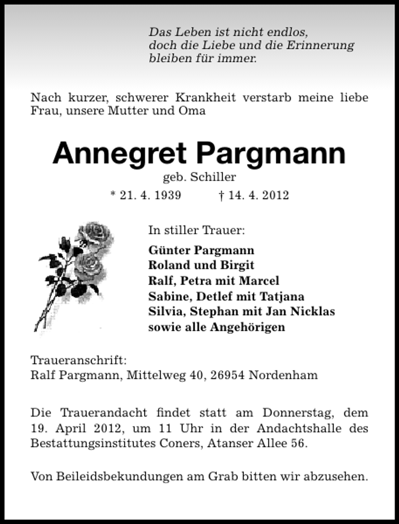 <p>Das Leben ist nicht endlos,<br />doch die Liebe und die Erinnerung<br />bleiben für immer.<br />Nach kurzer, schwerer Krankheit verstarb meine liebe<br />Frau, unsere Mutter und Oma</p><p>Annegret Pargmann<br />geb. Schiller</p><p>* 21. 4. 1939</p><p>† 14. 4. 2012</p><p>In stiller Trauer:<br />Günter Pargmann<br />Roland und Birgit<br />Ralf, Petra mit Marcel<br />Sabine, Detlef mit Tatjana<br />Silvia, Stephan mit Jan Nicklas<br />sowie alle Angehörigen<br />Traueranschrift:<br />Ralf Pargmann, Mittelweg 40, 26954 Nordenham<br />Die Trauerandacht ﬁndet statt am Donnerstag, dem<br />19. April 2012, um 11 Uhr in der Andachtshalle des<br />Bestattungsinstitutes Coners, Atanser Allee 56.<br />Von Beileidsbekundungen am Grab bitten wir abzusehen.</p>