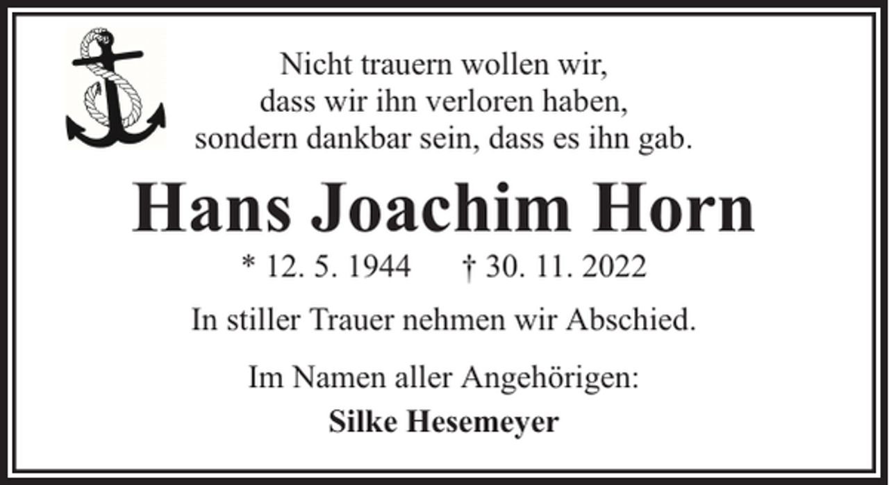 <p>Nicht trauern wollen wir,<br />dass wir ihn verloren haben,<br />sondern dankbar sein, dass es ihn gab.</p><p>Hans Joachim Horn<br />* 12. 5. 1944</p><p>† 30. 11. 2022</p><p>In stiller Trauer nehmen wir Abschied.<br />Im Namen aller Angehörigen:<br />Silke Hesemeyer</p>