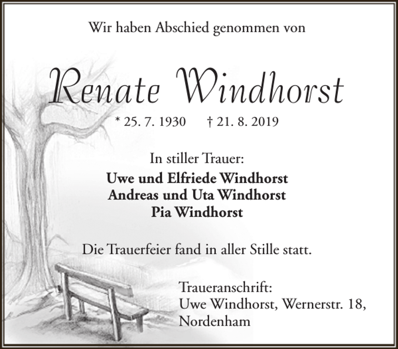 <p>Wir haben Abschied genommen von</p><p>Renate Windhorst<br />* 25. 7. 1930</p><p>† 21. 8. 2019</p><p>In stiller Trauer:<br />Uwe und Elfriede Windhorst<br />Andreas und Uta Windhorst<br />Pia Windhorst<br />Die Trauerfeier fand in aller Stille statt.<br />Traueranschrift:<br />Uwe Windhorst, Wernerstr. 18,<br />Nordenham</p>