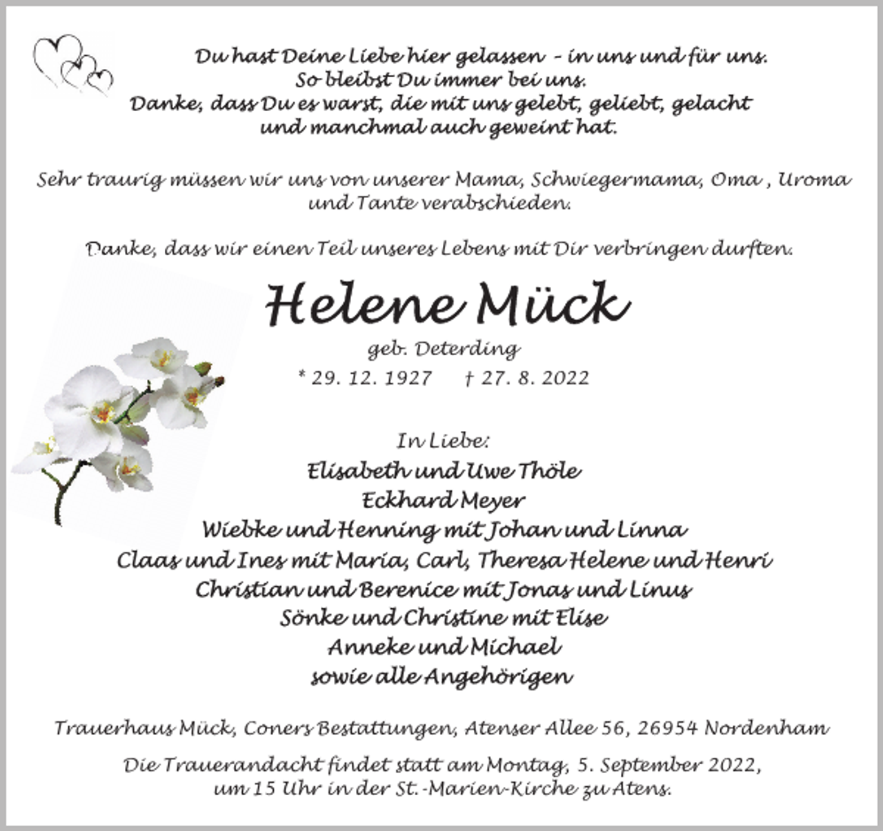 <p>Sehr traurig müssen wir uns von unserer Mama, Schwiegermama, Oma , Uroma<br />und Tante verabschieden.<br />Danke, dass wir einen Teil unseres Lebens mit Dir verbringen durften.</p><p>geb. Deterding<br />* 29. 12. 1927</p><p>† 27. 8. 2022</p><p>In Liebe:</p><p>Trauerhaus Mück, Coners Bestattungen, Atenser Allee 56, 26954 Nordenham<br />Die Trauerandacht findet statt am Montag, 5. September 2022,<br />um 15 Uhr in der St.-Marien-Kirche zu Atens.</p>