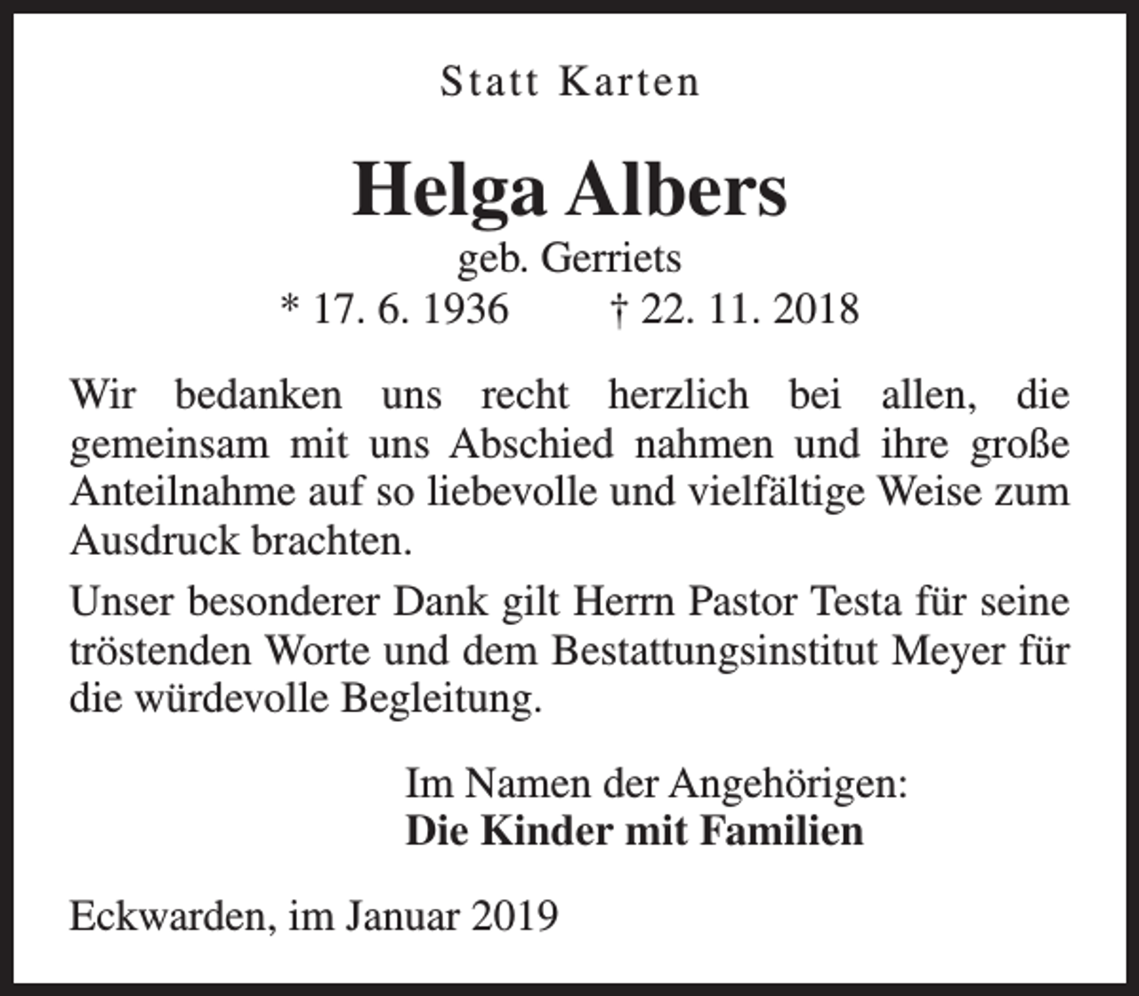 <p>Statt Karten</p><p>Helga Albers</p><p>geb. Gerriets<br />* 17. 6. 1936<br />† 22. 11. 2018<br />Wir bedanken uns recht herzlich bei allen, die<br />gemeinsam mit uns Abschied nahmen und ihre große<br />Anteilnahme auf so liebevolle und vielfältige Weise zum<br />Ausdruck brachten.<br />Unser besonderer Dank gilt Herrn Pastor Testa für seine<br />tröstenden Worte und dem Bestattungsinstitut Meyer für<br />die würdevolle Begleitung.<br />Im Namen der Angehörigen:<br />Die Kinder mit Familien<br />Eckwarden, im Januar 2019</p>