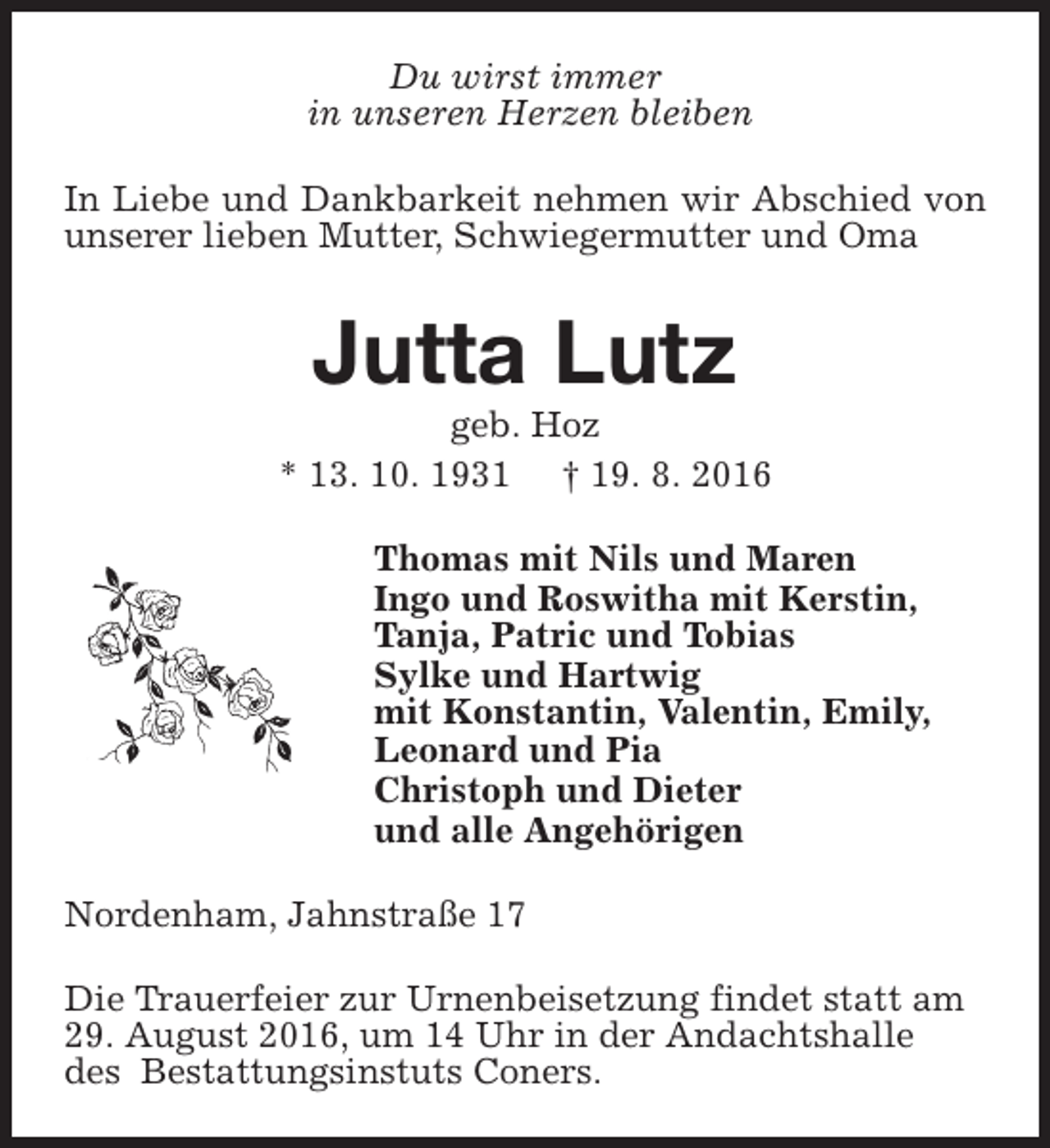 <p>Du wirst immer<br />in unseren Herzen bleiben<br />In Liebe und Dankbarkeit nehmen wir Abschied von<br />unserer lieben Mutter, Schwiegermutter und Oma</p><p>Jutta Lutz</p><p>geb. Hoz<br />* 13. 10. 1931 † 19. 8. 2016<br />Thomas mit Nils und Maren<br />Ingo und Roswitha mit Kerstin,<br />Tanja, Patric und Tobias<br />Sylke und Hartwig<br />mit Konstantin, Valentin, Emily,<br />Leonard und Pia<br />Christoph und Dieter<br />und alle Angehörigen<br />Nordenham, Jahnstraße 17<br />Die Trauerfeier zur Urnenbeisetzung findet statt am<br />29. August 2016, um 14 Uhr in der Andachtshalle<br />des Bestattungsinstuts Coners.</p>