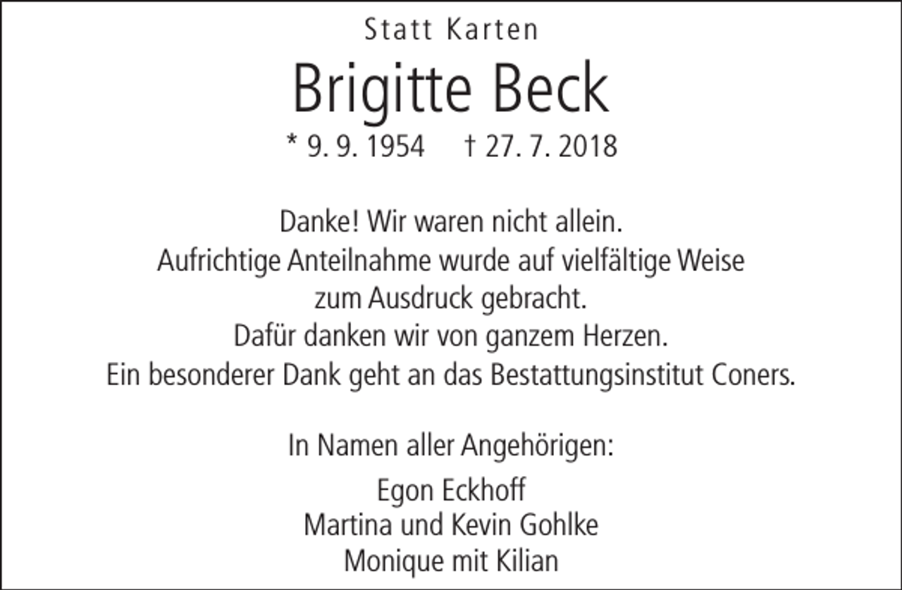 <p>Statt Karten</p><p>Brigitte Beck</p><p>* 9. 9. 1954</p><p>† 27. 7. 2018</p><p>Danke! Wir waren nicht allein.<br />Aufrichtige Anteilnahme wurde auf vielfältige Weise<br />zum Ausdruck gebracht.<br />Dafür danken wir von ganzem Herzen.<br />Ein besonderer Dank geht an das Bestattungsinstitut Coners.<br />In Namen aller Angehörigen:<br />Egon Eckhoff<br />Martina und Kevin Gohlke<br />Monique mit Kilian</p>
