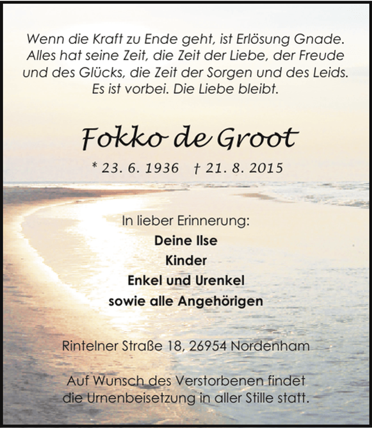 <p>Wenn die Kraft zu Ende geht, ist Erlösung Gnade.<br />Alles hat seine Zeit, die Zeit der Liebe, der Freude<br />und des Glücks, die Zeit der Sorgen und des Leids.<br />Es ist vorbei. Die Liebe bleibt.</p><p>Fokko de Groot<br />* 23. 6. 1936</p><p>† 21. 8. 2015</p><p>In lieber Erinnerung:<br />Deine Ilse<br />Kinder<br />Enkel und Urenkel<br />sowie alle Angehörigen<br />Rintelner Straße 18, 26954 Nordenham<br />Auf Wunsch des Verstorbenen findet<br />die Urnenbeisetzung in aller Stille statt.</p>