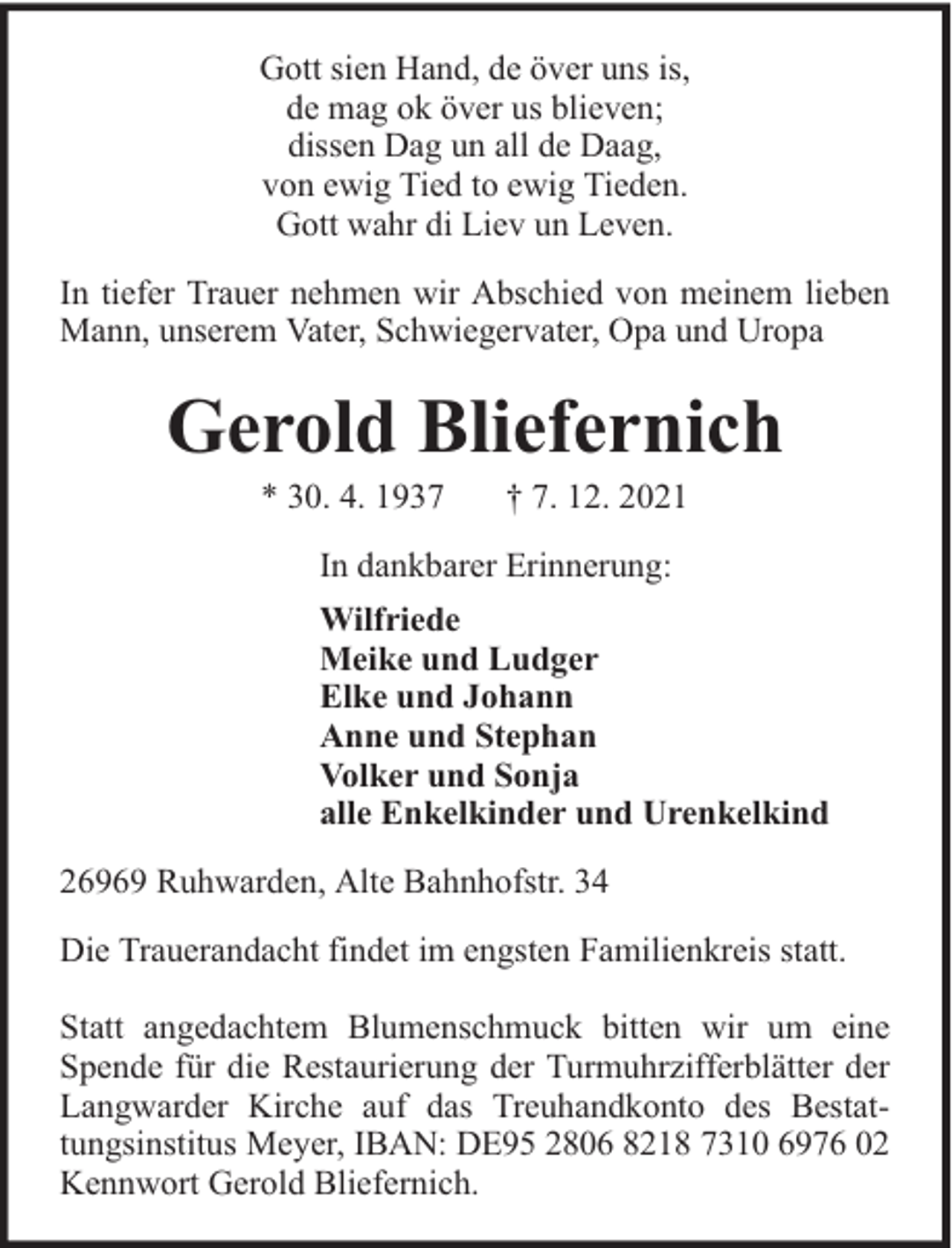 <p>Gott sien Hand, de över uns is,<br />de mag ok över us blieven;<br />dissen Dag un all de Daag,<br />von ewig Tied to ewig Tieden.<br />Gott wahr di Liev un Leven.<br />In tiefer Trauer nehmen wir Abschied von meinem lieben<br />Mann, unserem Vater, Schwiegervater, Opa und Uropa</p><p>Gerold Bliefernich<br />* 30. 4. 1937</p><p>† 7. 12. 2021</p><p>In dankbarer Erinnerung:<br />Wilfriede<br />Meike und Ludger<br />Elke und Johann<br />Anne und Stephan<br />Volker und Sonja<br />alle Enkelkinder und Urenkelkind<br />26969 Ruhwarden, Alte Bahnhofstr. 34<br />Die Trauerandacht findet im engsten Familienkreis statt.<br />Statt angedachtem Blumenschmuck bitten wir um eine<br />Spende für die Restaurierung der Turmuhrzifferblätter der<br />Langwarder Kirche auf das Treuhandkonto des Bestattungsinstitus Meyer, IBAN: DE95 2806 8218 7310 6976 02<br />Kennwort Gerold Bliefernich.</p>