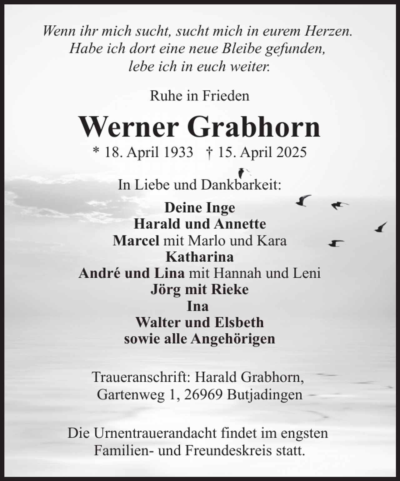 <p>Wenn ihr mich sucht, sucht mich in eurem Herzen.<br />Habe ich dort eine neue Bleibe gefunden,<br />lebe ich in euch weiter.<br />Ruhe in Frieden</p><p>Werner Grabhorn<br />* 18. April 1933 † 15. April 2025</p><p>In Liebe und Dankbarkeit:<br />Deine Inge<br />Harald und Annette<br />Marcel mit Marlo und Kara<br />Katharina<br />André und Lina mit Hannah und Leni<br />Jörg mit Rieke<br />Ina<br />Walter und Elsbeth<br />sowie alle Angehörigen<br />Traueranschrift: Harald Grabhorn,<br />Gartenweg 1, 26969 Butjadingen<br />Die Urnentrauerandacht findet im engsten<br />Familien- und Freundeskreis statt.</p>
