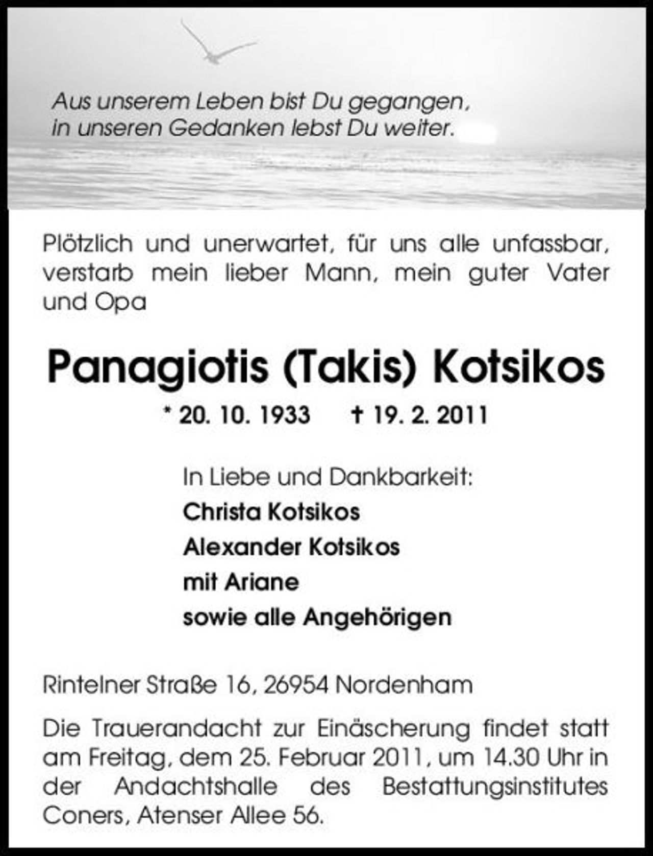 <p>Aus unserem Leben bist Du gegangen, in unseren Gedanken lebst Du weiter.</p><p>Plötzlich und unerwartet, für uns alle unfassbar, verstarb mein lieber Mann, mein guter Vater und Opa</p><p>Panagiotis (Takis) Kotsikos<br />* 20. 10. 1933 19. 2. 2011 In Liebe und Dankbarkeit: Christa Kotsikos Alexander Kotsikos mit Ariane sowie alle Angehörigen Rintelner Straße 16, 26954 Nordenham Die Trauerandacht zur Einäscherung findet statt am Freitag, dem 25. Februar 2011, um 14.30 Uhr in der Andachtshalle des Bestattungsinstitutes Coners, Atenser Allee 56.</p>