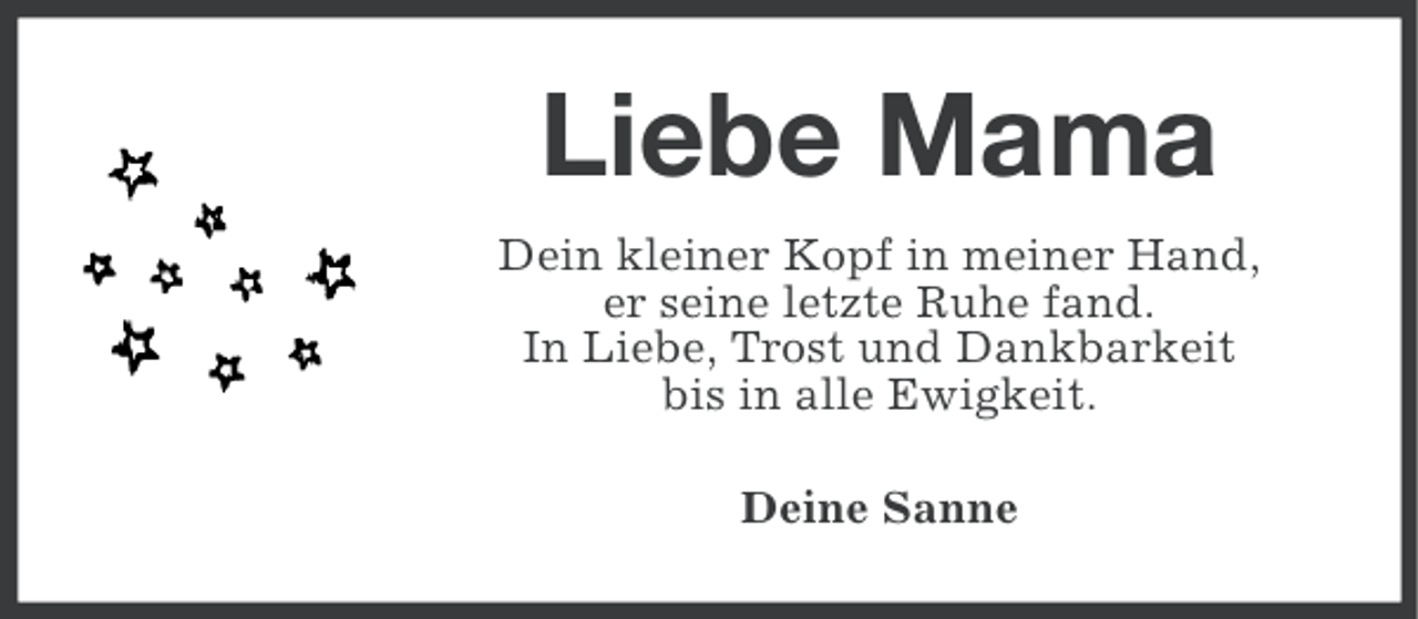<p>Liebe Mama<br />Dein kleiner Kopf in meiner Hand,<br />er seine letzte Ruhe fand.<br />In Liebe, Trost und Dankbarkeit<br />bis in alle Ewigkeit.<br />Deine Sanne</p>