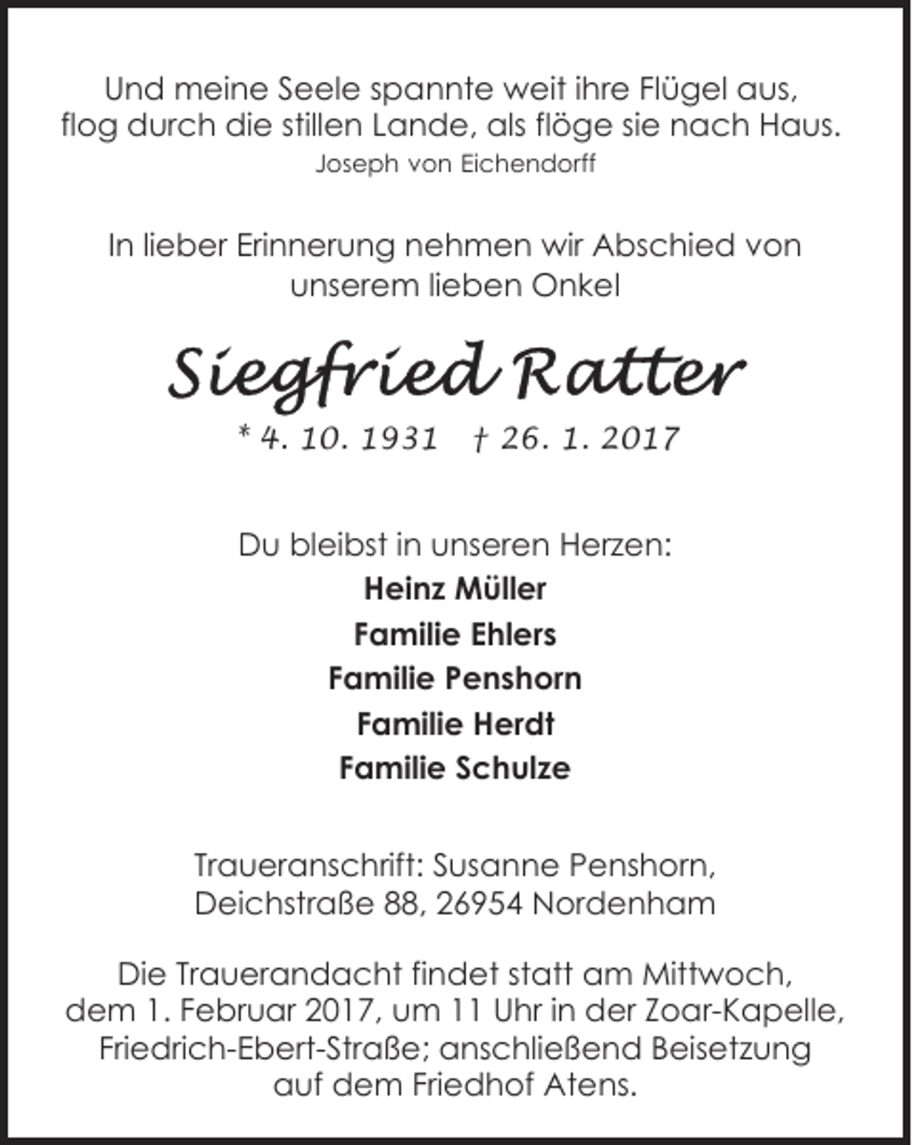 <p>Und meine Seele spannte weit ihre Flügel aus,<br />flog durch die stillen Lande, als flöge sie nach Haus.<br />Joseph von Eichendorff</p><p>In lieber Erinnerung nehmen wir Abschied von<br />unserem lieben Onkel</p><p>* 4. 10. 1931</p><p>† 26. 1. 2017</p><p>Du bleibst in unseren Herzen:<br />Heinz Müller<br />Familie Ehlers<br />Familie Penshorn<br />Familie Herdt<br />Familie Schulze<br />Traueranschrift: Susanne Penshorn,<br />Deichstraße 88, 26954 Nordenham<br />Die Trauerandacht findet statt am Mittwoch,<br />dem 1. Februar 2017, um 11 Uhr in der Zoar-Kapelle,<br />Friedrich-Ebert-Straße; anschließend Beisetzung<br />auf dem Friedhof Atens.</p>
