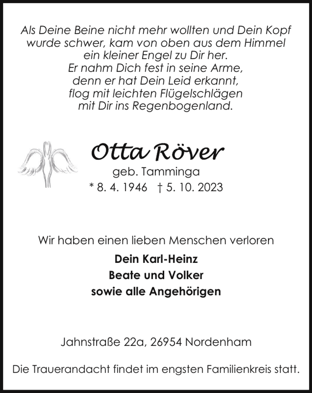 <p>Als Deine Beine nicht mehr wollten und Dein Kopf<br />wurde schwer, kam von oben aus dem Himmel<br />ein kleiner Engel zu Dir her.<br />Er nahm Dich fest in seine Arme,<br />denn er hat Dein Leid erkannt,<br />flog mit leichten Flügelschlägen<br />mit Dir ins Regenbogenland.</p><p>geb. Tamminga<br />* 8. 4. 1946 † 5. 10. 2023</p><p>Wir haben einen lieben Menschen verloren<br />Dein Karl-Heinz<br />Beate und Volker<br />sowie alle Angehörigen</p><p>Jahnstraße 22a, 26954 Nordenham<br />Die Trauerandacht findet im engsten Familienkreis statt.</p>