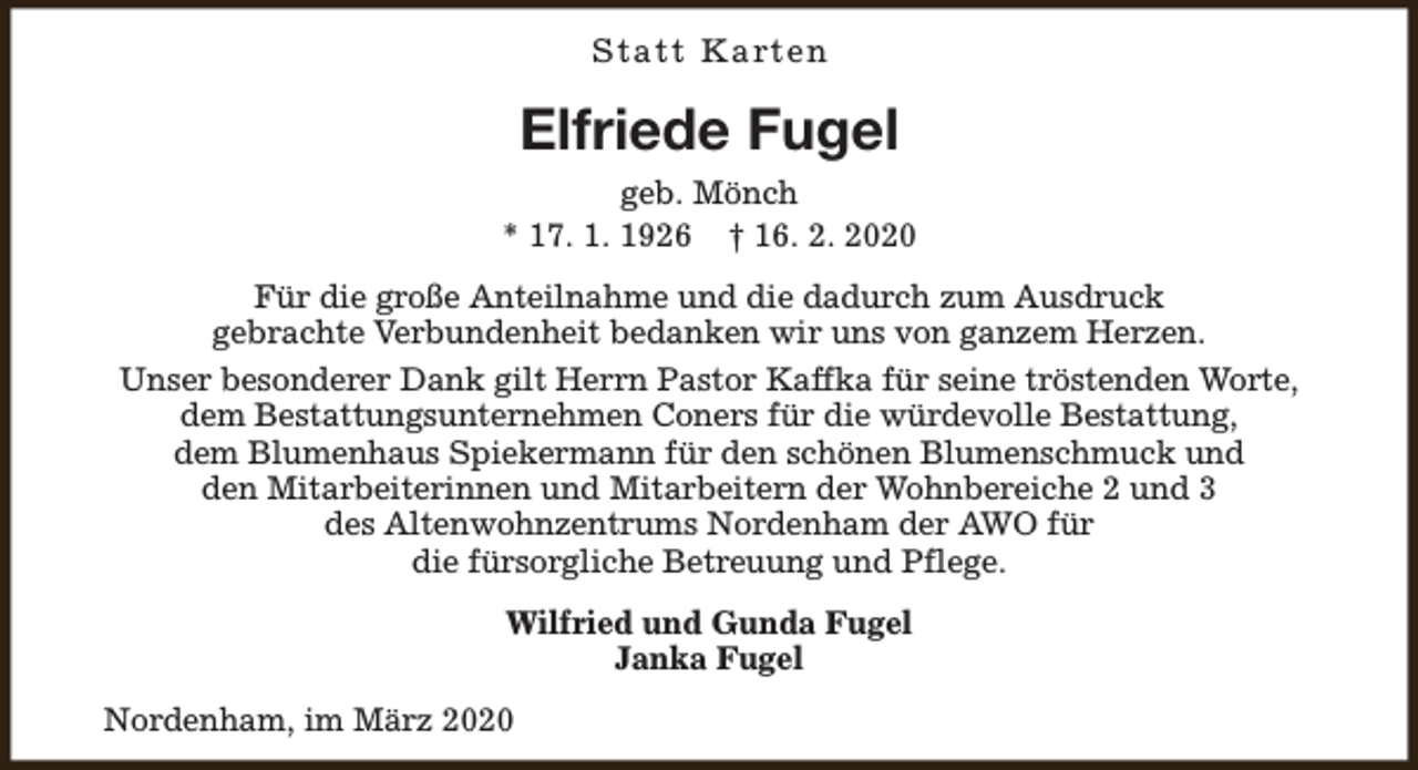 <p>S t a t t K a rt e n</p><p>Elfriede Fugel<br />geb. Mönch<br />* 17. 1. 1926 † 16. 2. 2020<br />Für die große Anteilnahme und die dadurch zum Ausdruck<br />gebrachte Verbundenheit bedanken wir uns von ganzem Herzen.<br />Unser besonderer Dank gilt Herrn Pastor Kaffka für seine tröstenden Worte,<br />dem Bestattungsunternehmen Coners für die würdevolle Bestattung,<br />dem Blumenhaus Spiekermann für den schönen Blumenschmuck und<br />den Mitarbeiterinnen und Mitarbeitern der Wohnbereiche 2 und 3<br />des Altenwohnzentrums Nordenham der AWO für<br />die fürsorgliche Betreuung und Pflege.<br />Wilfried und Gunda Fugel<br />Janka Fugel<br />Nordenham, im März 2020</p>