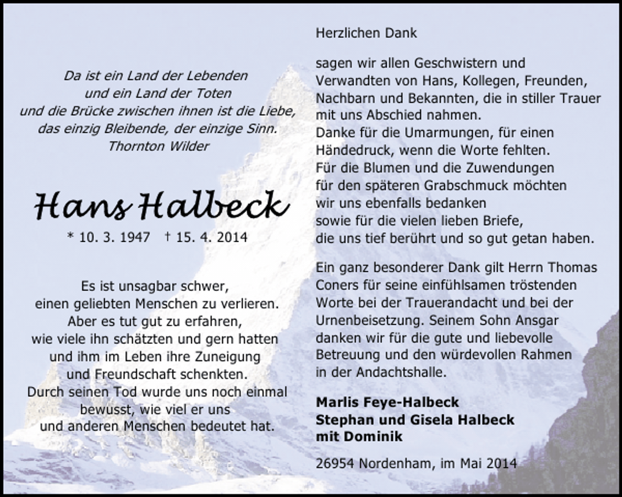 <p>Herzlichen Dank<br />Da ist ein Land der Lebenden<br />und ein Land der Toten<br />und die Brücke zwischen ihnen ist die Liebe,<br />das einzig Bleibende, der einzige Sinn.<br />Thornton Wilder</p>
<p>* 10. 3. 1947 † 15. 4. 2014<br />Es ist unsagbar schwer,<br />einen geliebten Menschen zu verlieren.<br />Aber es tut gut zu erfahren,<br />wie viele ihn schätzten und gern hatten<br />und ihm im Leben ihre Zuneigung<br />und Freundschaft schenkten.<br />Durch seinen Tod wurde uns noch einmal<br />bewusst, wie viel er uns<br />und anderen Menschen bedeutet hat.</p>
<p>sagen wir allen Geschwistern und<br />Verwandten von Hans, Kollegen, Freunden,<br />Nachbarn und Bekannten, die in stiller Trauer<br />mit uns Abschied nahmen.<br />Danke für die Umarmungen, für einen<br />Händedruck, wenn die Worte fehlten.<br />Für die Blumen und die Zuwendungen<br />für den späteren Grabschmuck möchten<br />wir uns ebenfalls bedanken<br />sowie für die vielen lieben Briefe,<br />die uns tief berührt und so gut getan haben.<br />Ein ganz besonderer Dank gilt Herrn Thomas<br />Coners für seine einfühlsamen tröstenden<br />Worte bei der Trauerandacht und bei der<br />Urnenbeisetzung. Seinem Sohn Ansgar<br />danken wir für die gute und liebevolle<br />Betreuung und den würdevollen Rahmen<br />in der Andachtshalle.<br />Marlis Feye-Halbeck<br />Stephan und Gisela Halbeck<br />mit Dominik<br />26954 Nordenham, im Mai 2014</p>