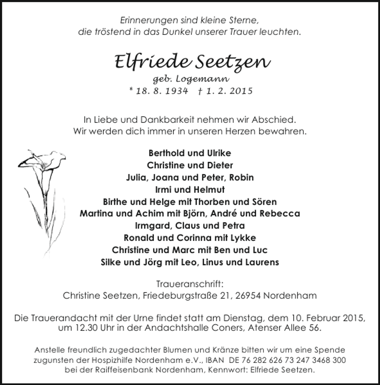 <p>Erinnerungen sind kleine Sterne,<br />die tröstend in das Dunkel unserer Trauer leuchten.</p><p>Elfriede Seetzen<br />geb. Logemann<br />* 18. 8. 1934 † 1. 2. 2015</p><p>In Liebe und Dankbarkeit nehmen wir Abschied.<br />Wir werden dich immer in unseren Herzen bewahren.<br />Berthold und Ulrike<br />Christine und Dieter<br />Julia, Joana und Peter, Robin<br />Irmi und Helmut<br />Birthe und Helge mit Thorben und Sören<br />Martina und Achim mit Björn, André und Rebecca<br />Irmgard, Claus und Petra<br />Ronald und Corinna mit Lykke<br />Christine und Marc mit Ben und Luc<br />Silke und Jörg mit Leo, Linus und Laurens<br />Traueranschrift:<br />Christine Seetzen, Friedeburgstraße 21, 26954 Nordenham<br />Die Trauerandacht mit der Urne findet statt am Dienstag, dem 10. Februar 2015,<br />um 12.30 Uhr in der Andachtshalle Coners, Atenser Allee 56.<br />Anstelle freundlich zugedachter Blumen und Kränze bitten wir um eine Spende<br />zugunsten der Hospizhilfe Nordenham e.V., IBAN DE 76 282 626 73 247 3468 300<br />bei der Raiffeisenbank Nordenham, Kennwort: Elfriede Seetzen.</p>