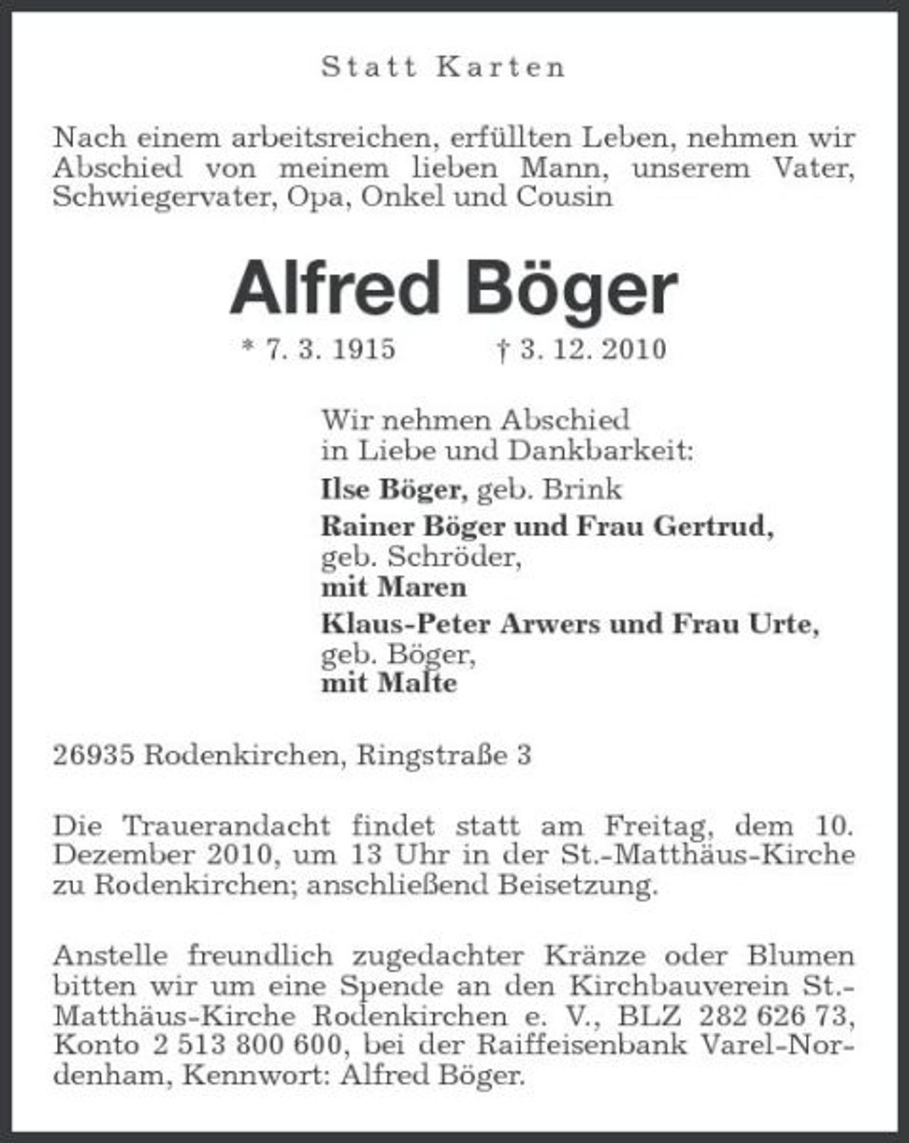 <p>Statt Karten Nach einem arbeitsreichen, erfüllten Leben, nehmen wir Abschied von meinem lieben Mann, unserem Vater, Schwiegervater, Opa, Onkel und Cousin</p><p>Alfred Böger<br />* 7. 3. 1915 † 3. 12. 2010 Wir nehmen Abschied in Liebe und Dankbarkeit: Ilse Böger, geb. Brink Rainer Böger und Frau Gertrud, geb. Schröder, mit Maren Klaus-Peter Arwers und Frau Urte, geb. Böger, mit Malte 26935 Rodenkirchen, Ringstraße 3 Die Trauerandacht findet statt am Freitag, dem 10. Dezember 2010, um 13 Uhr in der St.-Matthäus-Kirche zu Rodenkirchen; anschließend Beisetzung. Anstelle freundlich zugedachter Kränze oder Blumen bitten wir um eine Spende an den Kirchbauverein St.Matthäus-Kirche Rodenkirchen e. V., BLZ 282 626 73, Konto 2 513 800 600, bei der Raiffeisenbank Varel-Nordenham, Kennwort: Alfred Böger.</p>