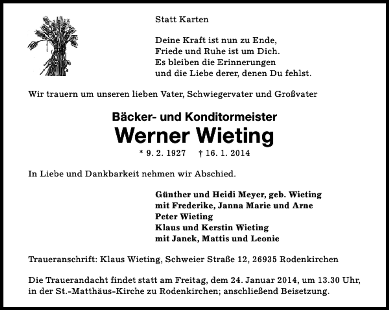 <p>Statt Karten<br />Deine Kraft ist nun zu Ende,<br />Friede und Ruhe ist um Dich.<br />Es bleiben die Erinnerungen<br />und die Liebe derer, denen Du fehlst.<br />Wir trauern um unseren lieben Vater, Schwiegervater und Großvater</p><p>Bäcker- und Konditormeister</p><p>Werner Wieting<br />* 9. 2. 1927</p><p>† 16. 1. 2014</p><p>In Liebe und Dankbarkeit nehmen wir Abschied.<br />Günther und Heidi Meyer, geb. Wieting<br />mit Frederike, Janna Marie und Arne<br />Peter Wieting<br />Klaus und Kerstin Wieting<br />mit Janek, Mattis und Leonie<br />Traueranschrift: Klaus Wieting, Schweier Straße 12, 26935 Rodenkirchen<br />Die Trauerandacht findet statt am Freitag, dem 24. Januar 2014, um 13.30 Uhr,<br />in der St.-Matthäus-Kirche zu Rodenkirchen; anschließend Beisetzung.</p>