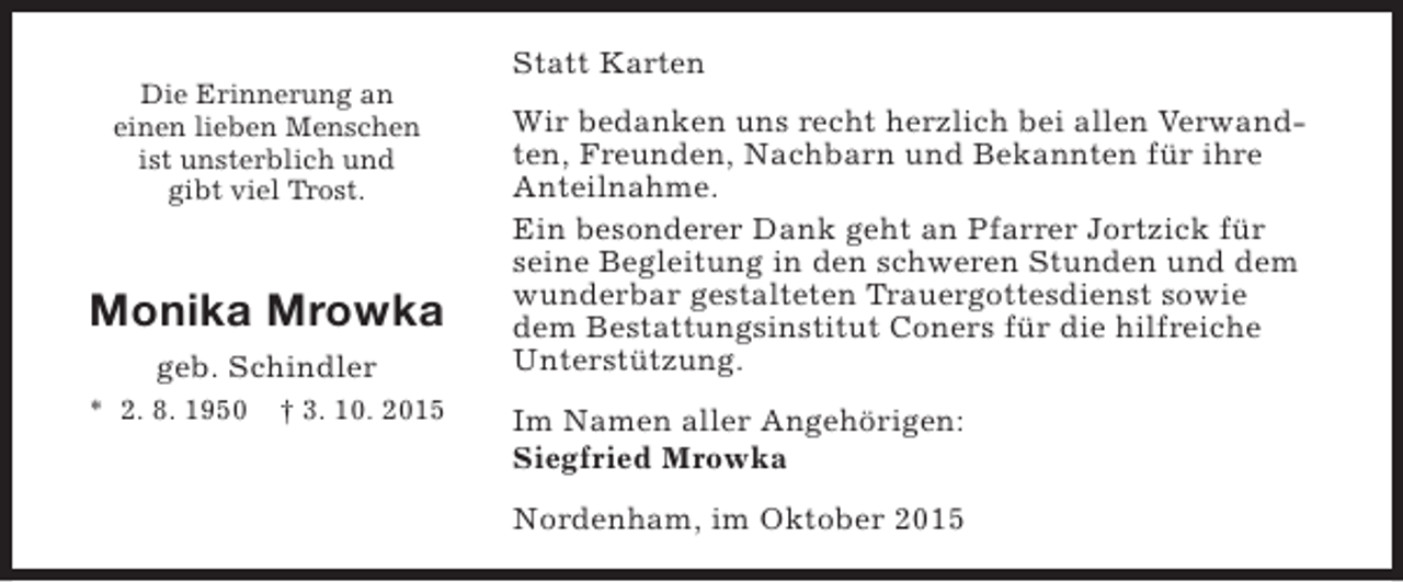<p>Die Erinnerung an<br />einen lieben Menschen<br />ist unsterblich und<br />gibt viel Trost.</p><p>Monika Mrowka<br />geb. Schindler<br />* 2. 8. 1950</p><p>† 3. 10. 2015</p><p>Statt Karten<br />Wir bedanken uns recht herzlich bei allen Verwandten, Freunden, Nachbarn und Bekannten für ihre<br />Anteilnahme.<br />Ein besonderer Dank geht an Pfarrer Jortzick für<br />seine Begleitung in den schweren Stunden und dem<br />wunderbar gestalteten Trauergottesdienst sowie<br />dem Bestattungsinstitut Coners für die hilfreiche<br />Unterstützung.<br />Im Namen aller Angehörigen:<br />Siegfried Mrowka<br />Nordenham, im Oktober 2015</p>