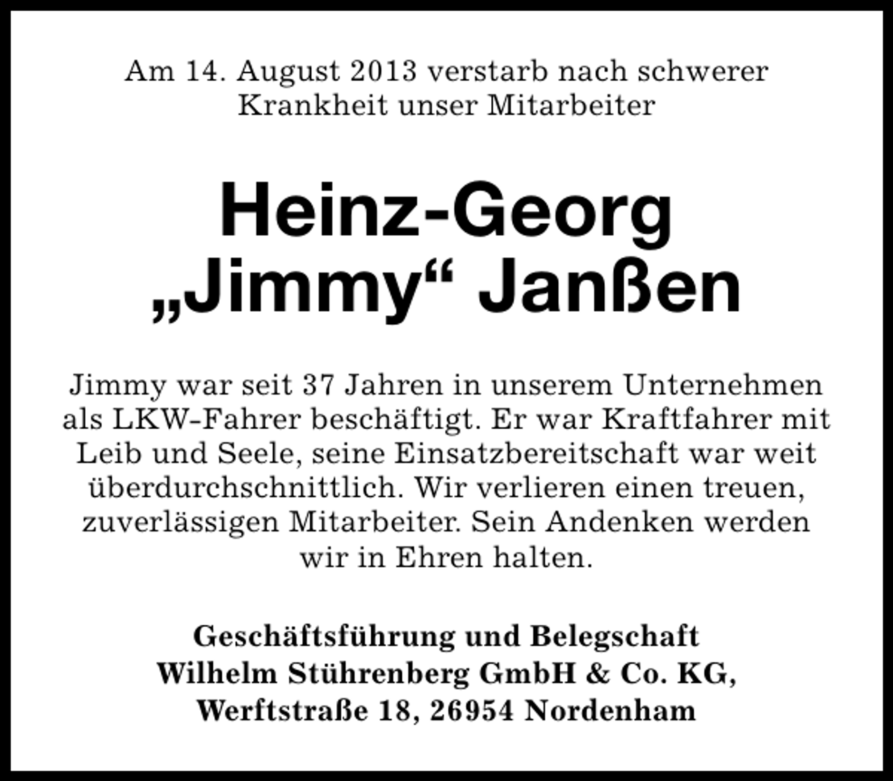 <p>Am 14. August 2013 verstarb nach schwerer<br />Krankheit unser Mitarbeiter</p><p>Heinz-Georg<br />„Jimmy“ Janßen<br />Jimmy war seit 37 Jahren in unserem Unternehmen<br />als LKW-Fahrer beschäftigt. Er war Kraftfahrer mit<br />Leib und Seele, seine Einsatzbereitschaft war weit<br />überdurchschnittlich. Wir verlieren einen treuen,<br />zuverlässigen Mitarbeiter. Sein Andenken werden<br />wir in Ehren halten.<br />Geschäftsführung und Belegschaft<br />Wilhelm Stührenberg GmbH &amp; Co. KG,<br />Werftstraße 18, 26954 Nordenham</p>