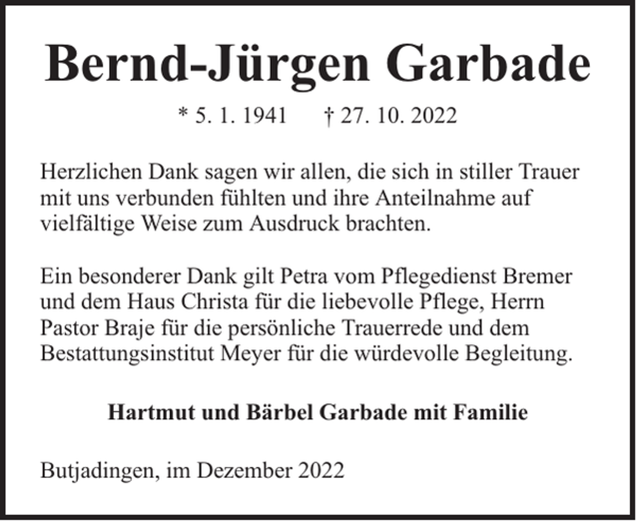 <p>Bernd-Jürgen Garbade<br />* 5. 1. 1941</p><p>† 27. 10. 2022</p><p>Herzlichen Dank sagen wir allen, die sich in stiller Trauer<br />mit uns verbunden fühlten und ihre Anteilnahme auf<br />vielfältige Weise zum Ausdruck brachten.<br />Ein besonderer Dank gilt Petra vom Pflegedienst Bremer<br />und dem Haus Christa für die liebevolle Pflege, Herrn<br />Pastor Braje für die persönliche Trauerrede und dem<br />Bestattungsinstitut Meyer für die würdevolle Begleitung.<br />Hartmut und Bärbel Garbade mit Familie<br />Butjadingen, im Dezember 2022</p>