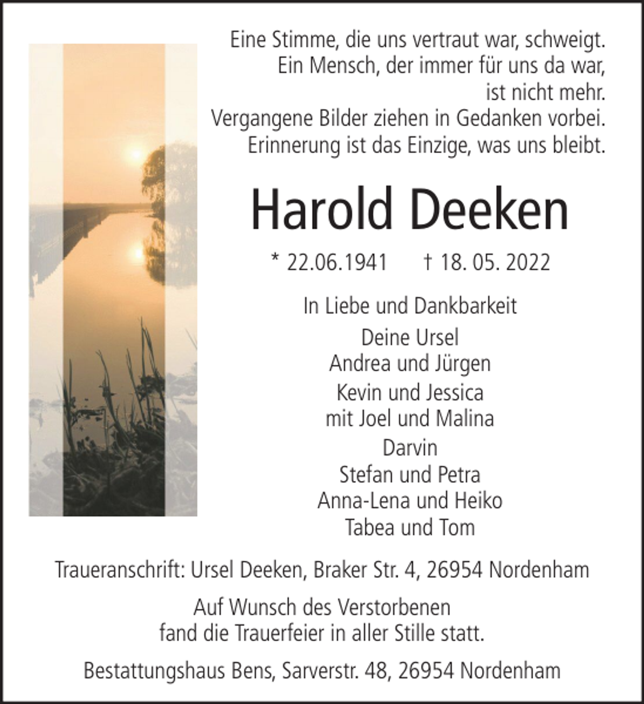 <p>Eine Stimme, die uns vertraut war, schweigt.<br />Ein Mensch, der immer für uns da war,<br />ist nicht mehr.<br />Vergangene Bilder ziehen in Gedanken vorbei.<br />Erinnerung ist das Einzige, was uns bleibt.</p><p>Harold Deeken<br />* 22.06.1941</p><p>† 18. 05. 2022</p><p>In Liebe und Dankbarkeit<br />Deine Ursel<br />Andrea und Jürgen<br />Kevin und Jessica<br />mit Joel und Malina<br />Darvin<br />Stefan und Petra<br />Anna-Lena und Heiko<br />Tabea und Tom<br />Traueranschrift: Ursel Deeken, Braker Str. 4, 26954 Nordenham<br />Auf Wunsch des Verstorbenen<br />fand die Trauerfeier in aller Stille statt.<br />Bestattungshaus Bens, Sarverstr. 48, 26954 Nordenham</p>