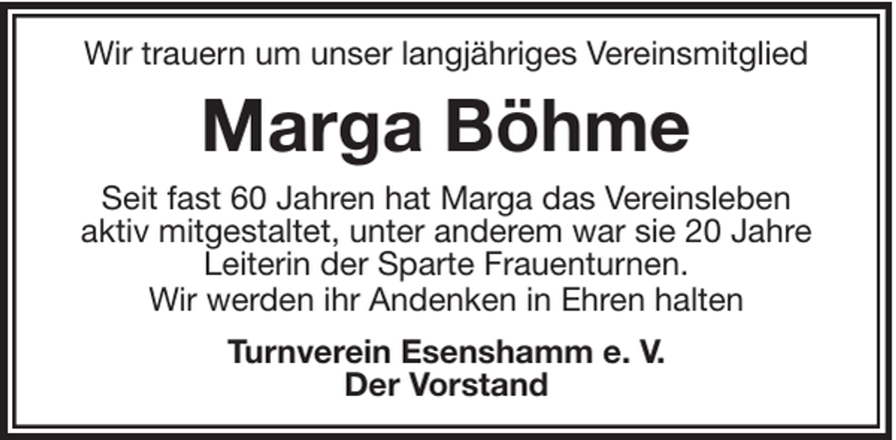 <p>Wir trauern um unser langjähriges Vereinsmitglied</p><p>Marga Böhme<br />Seit fast 60 Jahren hat Marga das Vereinsleben<br />aktiv mitgestaltet, unter anderem war sie 20 Jahre<br />Leiterin der Sparte Frauenturnen.<br />Wir werden ihr Andenken in Ehren halten<br />Turnverein Esenshamm e. V.<br />Der Vorstand</p>