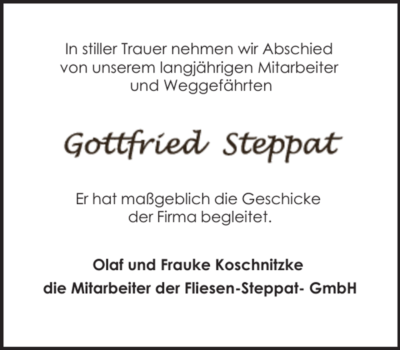 <p>In stiller Trauer nehmen wir Abschied<br />von unserem langjährigen Mitarbeiter<br />und Weggefährten</p><p>Er hat maßgeblich die Geschicke<br />der Firma begleitet.<br />Olaf und Frauke Koschnitzke<br />die Mitarbeiter der Fliesen-Steppat- GmbH</p>