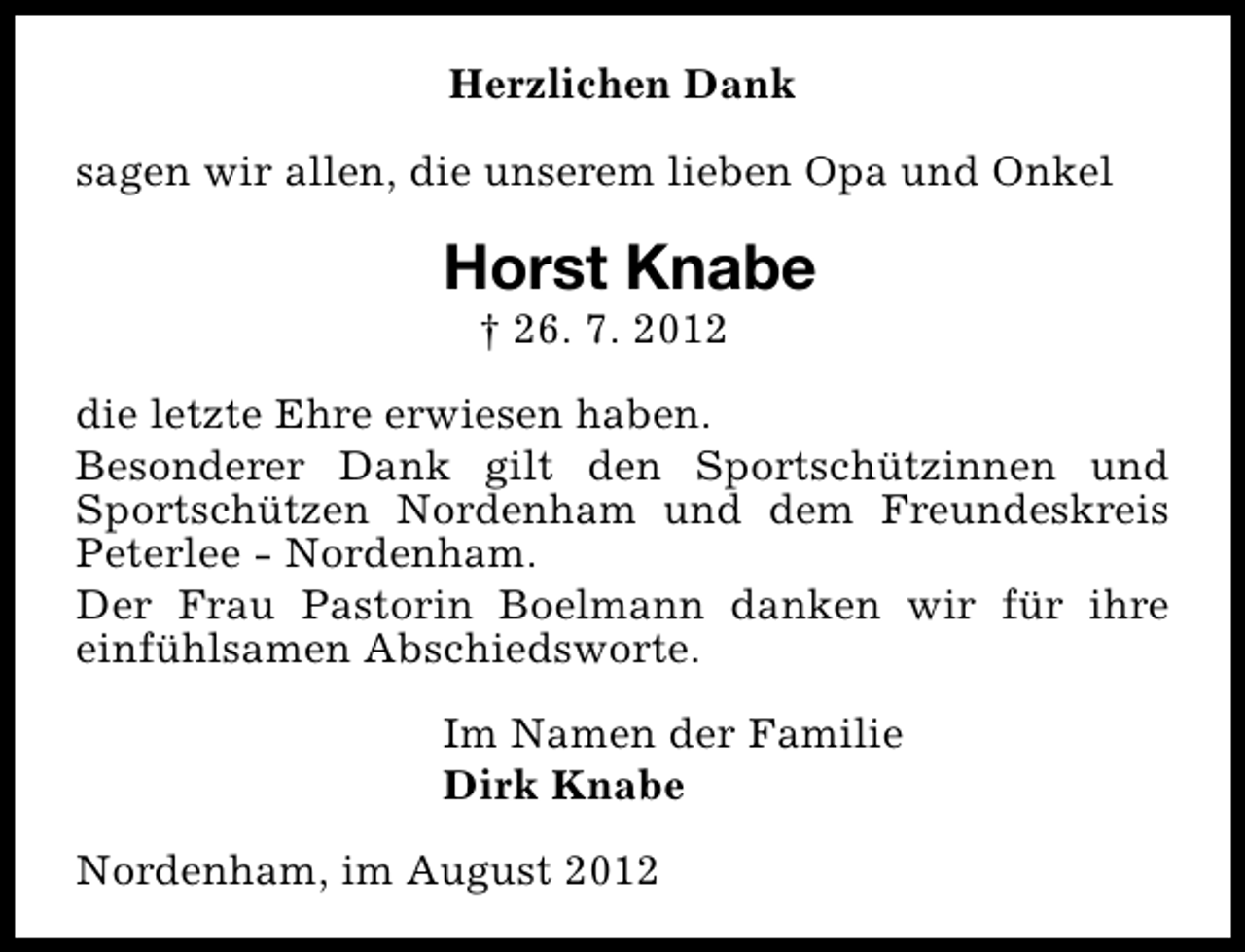 <p>Herzlichen Dank<br />sagen wir allen, die unserem lieben Opa und Onkel</p><p>Horst Knabe<br />† 26. 7. 2012</p><p>die letzte Ehre erwiesen haben.<br />Besonderer Dank gilt den Sportschützinnen und<br />Sportschützen Nordenham und dem Freundeskreis<br />Peterlee - Nordenham.<br />Der Frau Pastorin Boelmann danken wir für ihre<br />einfühlsamen Abschiedsworte.<br />Im Namen der Familie<br />Dirk Knabe<br />Nordenham, im August 2012</p>