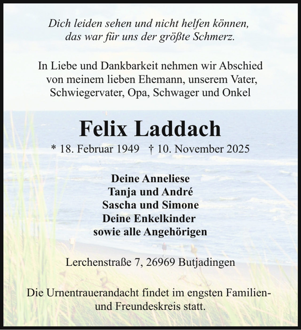 <p>Dich leiden sehen und nicht helfen können,<br />das war für uns der größte Schmerz.<br />In Liebe und Dankbarkeit nehmen wir Abschied<br />von meinem lieben Ehemann, unserem Vater,<br />Schwiegervater, Opa, Schwager und Onkel</p><p>Felix Laddach</p><p>* 18. Februar 1949 † 10. November 2025<br />Deine Anneliese<br />Tanja und André<br />Sascha und Simone<br />Deine Enkelkinder<br />sowie alle Angehörigen<br />Lerchenstraße 7, 26969 Butjadingen<br />Die Urnentrauerandacht findet im engsten Familienund Freundeskreis statt.</p>