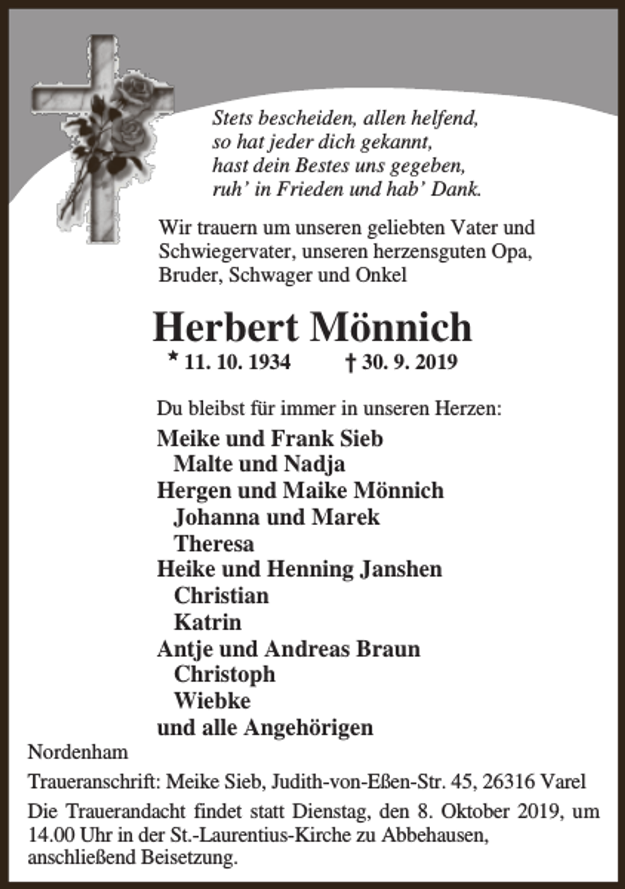<p>Stets bescheiden, allen helfend,<br />so hat jeder dich gekannt,<br />hast dein Bestes uns gegeben,<br />ruh’ in Frieden und hab’ Dank.<br />Wir trauern um unseren geliebten Vater und<br />Schwiegervater, unseren herzensguten Opa,<br />Bruder, Schwager und Onkel</p><p>Herbert Mönnich<br />M</p><p>11. 10. 1934</p><p>† 30. 9. 2019</p><p>Du bleibst für immer in unseren Herzen:</p><p>Meike und Frank Sieb<br />Malte und Nadja<br />Hergen und Maike Mönnich<br />Johanna und Marek<br />Theresa<br />Heike und Henning Janshen<br />Christian<br />Katrin<br />Antje und Andreas Braun<br />Christoph<br />Wiebke<br />und alle Angehörigen</p><p>Nordenham<br />Traueranschrift: Meike Sieb, Judith-von-Eßen-Str. 45, 26316 Varel<br />Die Trauerandacht findet statt Dienstag, den 8. Oktober 2019, um<br />14.00 Uhr in der St.-Laurentius-Kirche zu Abbehausen,<br />anschließend Beisetzung.</p>