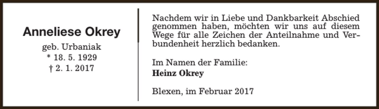 <p>Anneliese Okrey<br />geb. Urbaniak<br />* 18. 5. 1929<br />† 2. 1. 2017</p><p>Nachdem wir in Liebe und Dankbarkeit Abschied<br />genommen haben, möchten wir uns auf diesem<br />Wege für alle Zeichen der Anteilnahme und Verbundenheit herzlich bedanken.<br />Im Namen der Familie:<br />Heinz Okrey<br />Blexen, im Februar 2017</p>