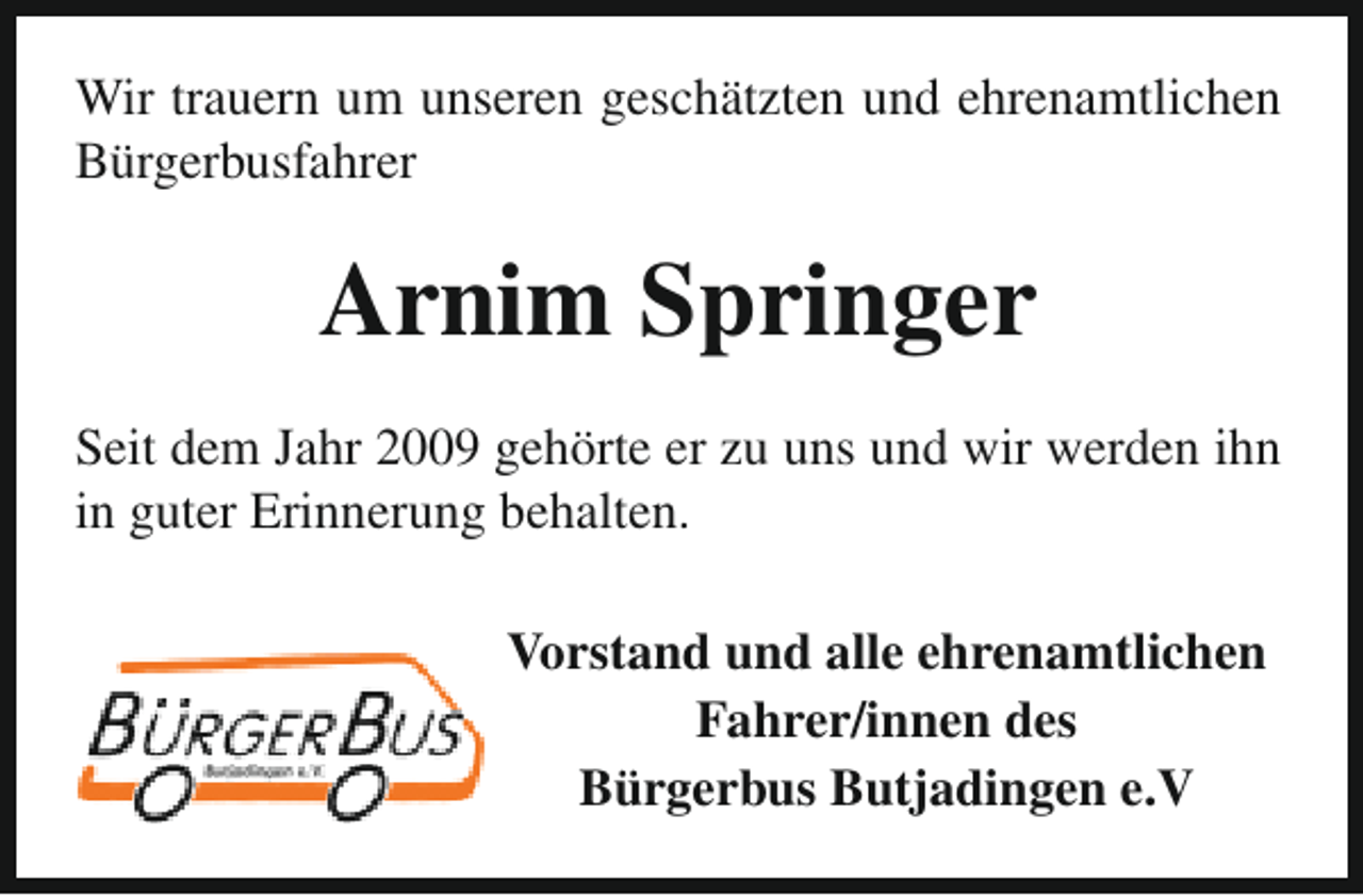 <p>Wir trauern um unseren geschätzten und ehrenamtlichen<br />Bürgerbusfahrer</p><p>Arnim Springer<br />Seit dem Jahr 2009 gehörte er zu uns und wir werden ihn<br />in guter Erinnerung behalten.<br />Vorstand und alle ehrenamtlichen<br />Fahrer/innen des<br />Bürgerbus Butjadingen e.V</p>