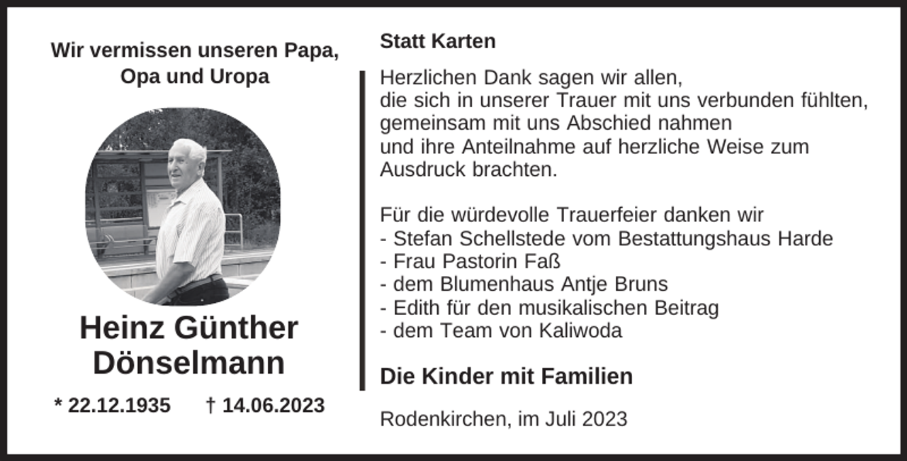 <p>Wir vermissen unseren Papa,<br />Opa und Uropa</p><p>Heinz Günther<br />Dönselmann<br />* 22.12.1935</p><p>† 14.06.2023</p><p>Statt Karten<br />Herzlichen Dank sagen wir allen,<br />die sich in unserer Trauer mit uns verbunden fühlten,<br />gemeinsam mit uns Abschied nahmen<br />und ihre Anteilnahme auf herzliche Weise zum<br />Ausdruck brachten.<br />Für die würdevolle Trauerfeier danken wir<br />- Stefan Schellstede vom Bestattungshaus Harde<br />- Frau Pastorin Faß<br />- dem Blumenhaus Antje Bruns<br />- Edith für den musikalischen Beitrag<br />- dem Team von Kaliwoda</p><p>Die Kinder mit Familien<br />Rodenkirchen, im Juli 2023</p>