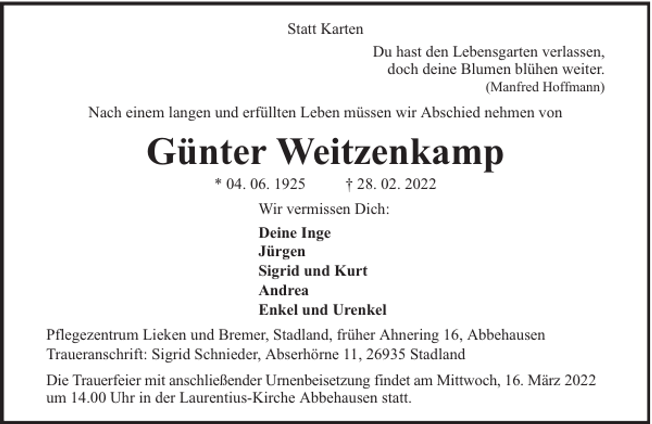 <p>Statt Karten<br />Du hast den Lebensgarten verlassen,<br />doch deine Blumen blühen weiter.<br />(Manfred Hoffmann)</p><p>Nach einem langen und erfüllten Leben müssen wir Abschied nehmen von</p><p>Günter Weitzenkamp<br />* 04. 06. 1925</p><p>† 28. 02. 2022</p><p>Wir vermissen Dich:<br />Deine Inge<br />Jürgen<br />Sigrid und Kurt<br />Andrea<br />Enkel und Urenkel<br />Pflegezentrum Lieken und Bremer, Stadland, früher Ahnering 16, Abbehausen<br />Traueranschrift: Sigrid Schnieder, Abserhörne 11, 26935 Stadland<br />Die Trauerfeier mit anschließender Urnenbeisetzung findet am Mittwoch, 16. März 2022<br />um 14.00 Uhr in der Laurentius-Kirche Abbehausen statt.</p>