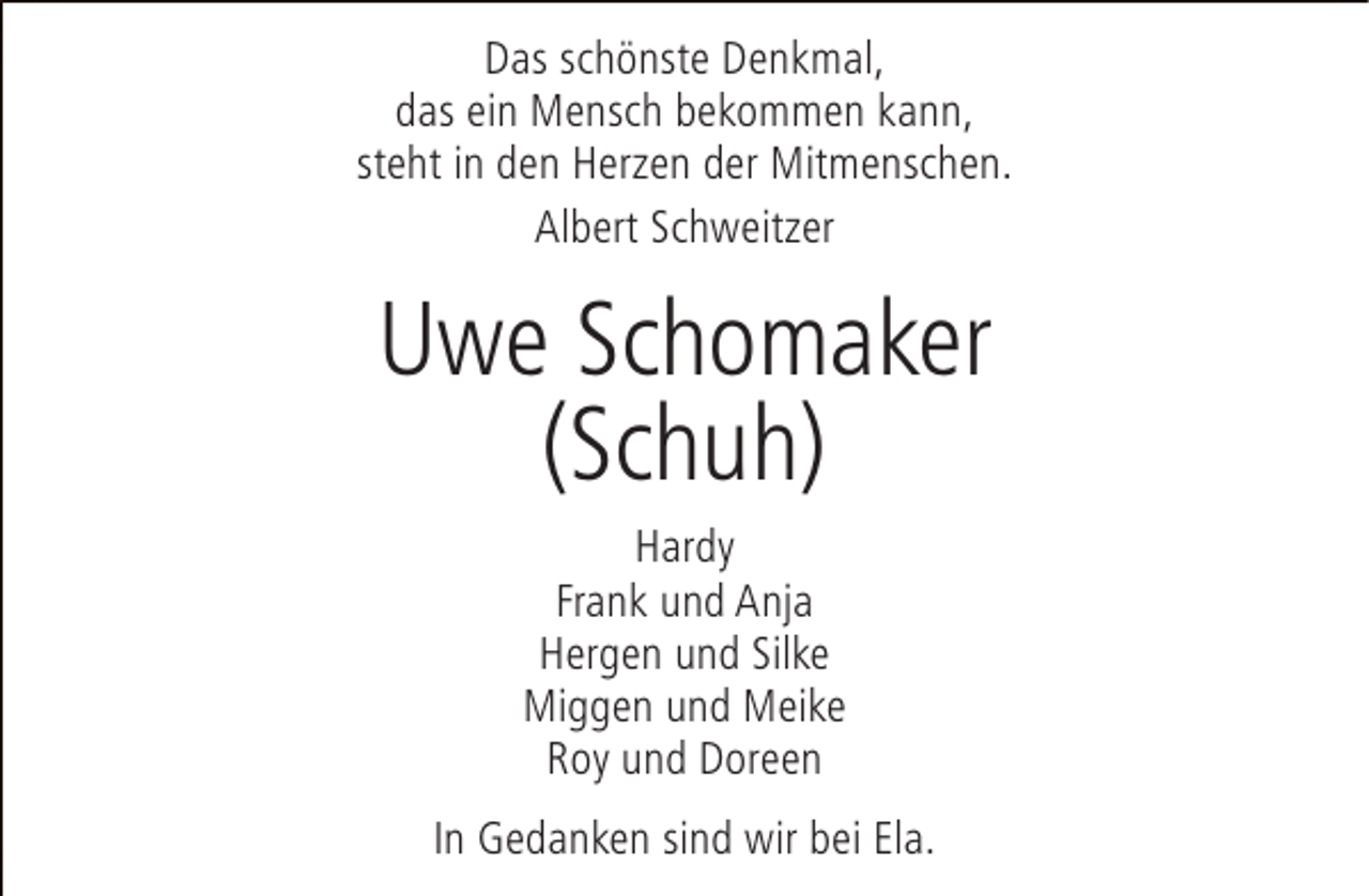 <p>Das schönste Denkmal,<br />das ein Mensch bekommen kann,<br />steht in den Herzen der Mitmenschen.<br />Albert Schweitzer</p><p>Uwe Schomaker<br />(Schuh)<br />Hardy<br />Frank und Anja<br />Hergen und Silke<br />Miggen und Meike<br />Roy und Doreen<br />In Gedanken sind wir bei Ela.</p>