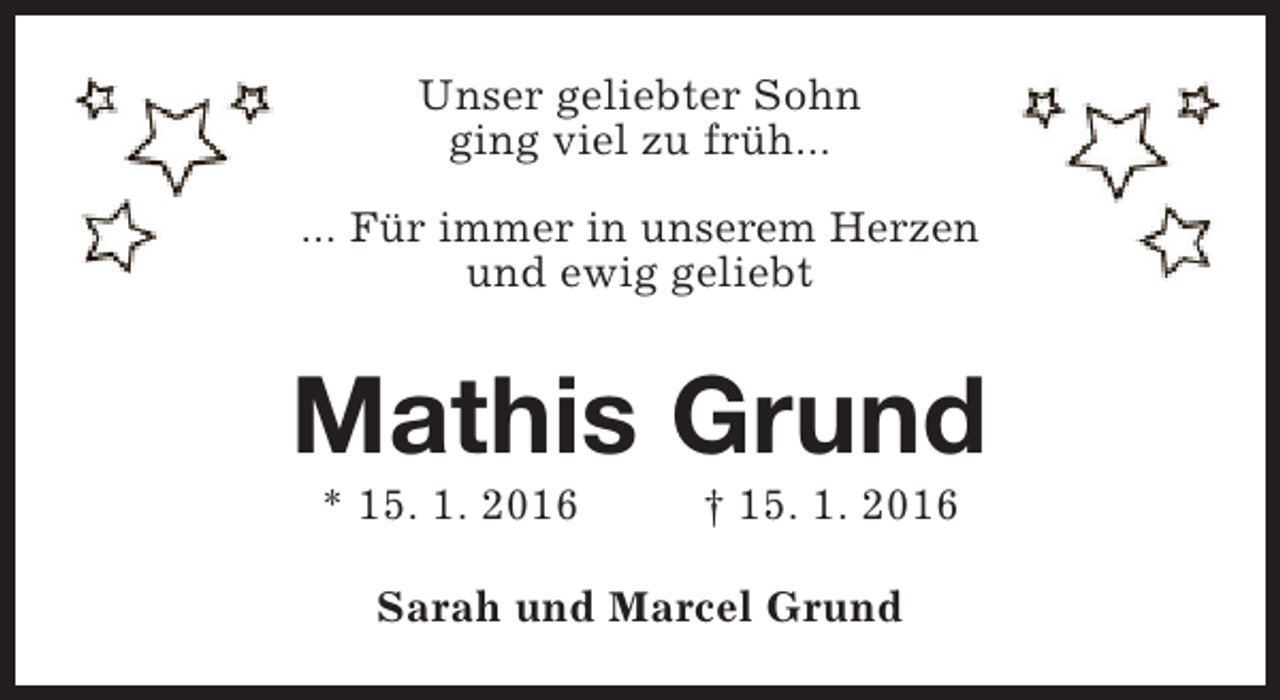 <p>Unser geliebter Sohn<br />ging viel zu früh...<br />... Für immer in unserem Herzen<br />und ewig geliebt</p><p>Mathis Grund<br />* 15. 1. 2016</p><p>† 15. 1. 2016</p><p>Sarah und Marcel Grund</p>