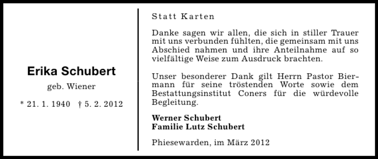 <p>S t a t t K a rt e n</p>
<p>Erika Schubert<br />geb. Wiener<br />* 21. 1. 1940 † 5. 2. 2012</p>
<p>Danke sagen wir allen, die sich in stiller Trauer<br />mit uns verbunden fühlten, die gemeinsam mit uns<br />Abschied nahmen und ihre Anteilnahme auf so<br />vielfältige Weise zum Ausdruck brachten.<br />Unser besonderer Dank gilt Herrn Pastor Biermann für seine tröstenden Worte sowie dem<br />Bestattungsinstitut Coners für die würdevolle<br />Begleitung.<br />Werner Schubert<br />Familie Lutz Schubert<br />Phiesewarden, im März 2012</p>