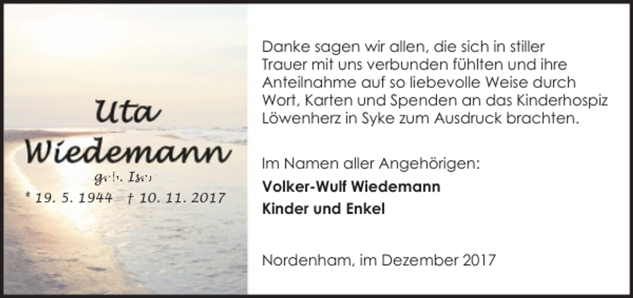 <p>Danke sagen wir allen, die sich in stiller<br />Trauer mit uns verbunden fühlten und ihre<br />Anteilnahme auf so liebevolle Weise durch<br />Wort, Karten und Spenden an das Kinderhospiz<br />Löwenherz in Syke zum Ausdruck brachten.</p><p>ge<br />g<br />eb. Ise<br />ser<br />* 19. 5. 1944</p><p>† 10. 11. 2017</p><p>Im Namen aller Angehörigen:<br />Volker-Wulf Wiedemann<br />Kinder und Enkel<br />Nordenham, im Dezember 2017</p>