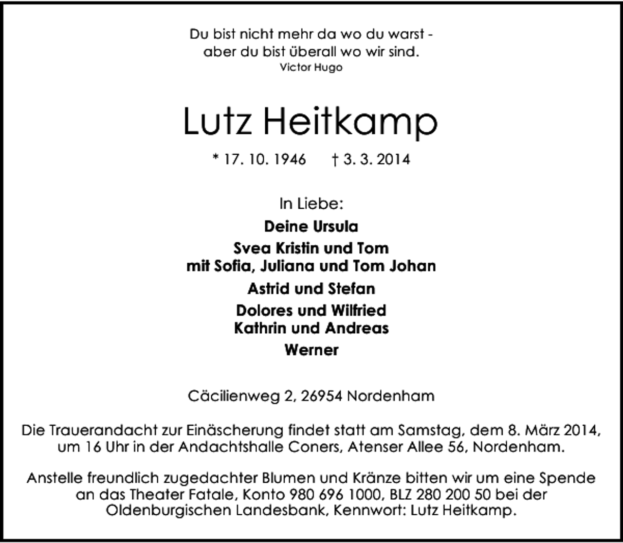 <p>Du bist nicht mehr da wo du warst aber du bist überall wo wir sind.<br />Victor Hugo</p><p>Lutz Heitkamp<br />* 17. 10. 1946</p><p>† 3. 3. 2014</p><p>In Liebe:<br />Deine Ursula<br />Svea Kristin und Tom<br />mit Sofia, Juliana und Tom Johan<br />Astrid und Stefan<br />Dolores und Wilfried<br />Kathrin und Andreas<br />Werner<br />Cäcilienweg 2, 26954 Nordenham<br />Die Trauerandacht zur Einäscherung findet statt am Samstag, dem 8. März 2014,<br />um 16 Uhr in der Andachtshalle Coners, Atenser Allee 56, Nordenham.<br />Anstelle freundlich zugedachter Blumen und Kränze bitten wir um eine Spende<br />an das Theater Fatale, Konto 980 696 1000, BLZ 280 200 50 bei der<br />Oldenburgischen Landesbank, Kennwort: Lutz Heitkamp.</p>