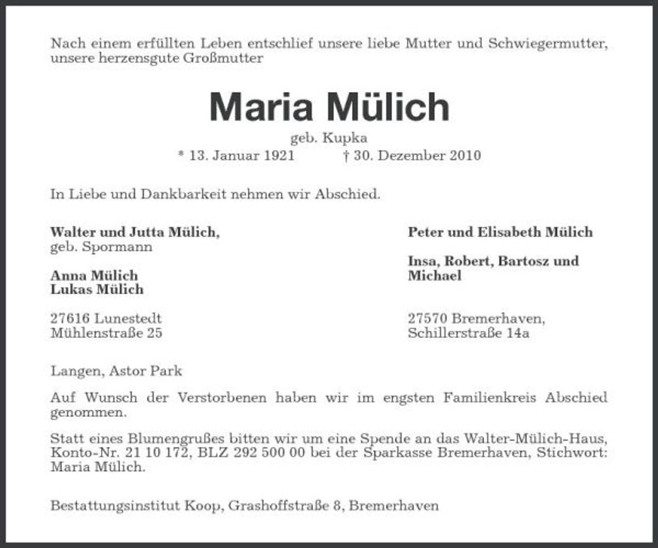 <p>Nach einem erfüllten Leben entschlief unsere liebe Mutter und Schwiegermutter, unsere herzensgute Großmutter<br />Maria Mülich<br />geb. Kupka<br />* 13. Januar 1921 † 30. Dezember 2010<br />In Liebe und Dankbarkeit nehmen wir Abschied.<br />Walter und Jutta Mülich, Peter und Elisabeth Mülich<br />geb. Spormann<br />Insa, Robert, Bartosz und<br />Anna Mülich Michael<br />Lukas Mülich</p><p>27616 Lunestedt 27570 Bremerhaven,<br />Mühlenstraße 25 Schillerstraße 14a<br />Langen, Astor Park<br />Auf Wunsch der Verstorbenen haben wir im engsten Familienkreis Abschied<br />genommen.<br />Statt eines Blumengrußes bitten wir um eine Spende an das Walter-Mülich-Haus, Konto-Nr. 21 10 172, BLZ 292 500 00 bei der Sparkasse Bremerhaven, Stichwort: Maria Mülich.<br />Bestattungsinstitut Koop, Grashoffstraße 8, Bremerhaven</p>