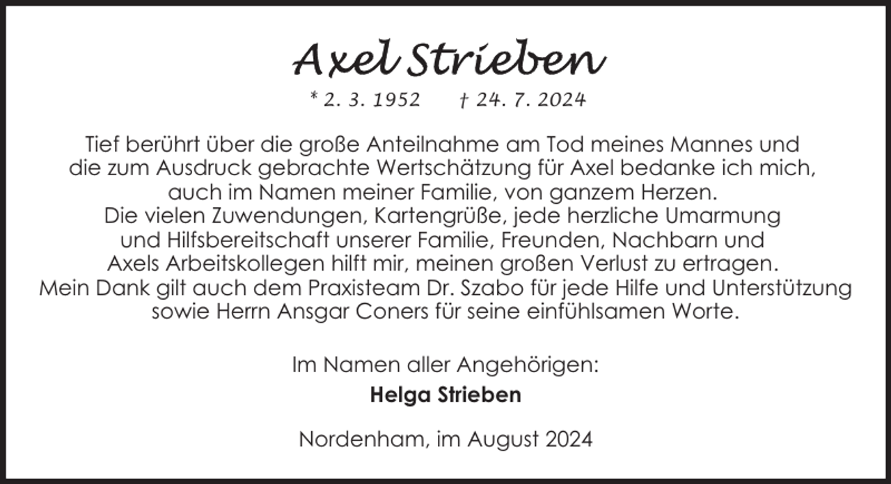<p>* 2. 3. 1952</p><p>† 24. 7. 2024</p><p>Tief berührt über die große Anteilnahme am Tod meines Mannes und<br />die zum Ausdruck gebrachte Wertschätzung für Axel bedanke ich mich,<br />auch im Namen meiner Familie, von ganzem Herzen.<br />Die vielen Zuwendungen, Kartengrüße, jede herzliche Umarmung<br />und Hilfsbereitschaft unserer Familie, Freunden, Nachbarn und<br />Axels Arbeitskollegen hilft mir, meinen großen Verlust zu ertragen.<br />Mein Dank gilt auch dem Praxisteam Dr. Szabo für jede Hilfe und Unterstützung<br />sowie Herrn Ansgar Coners für seine einfühlsamen Worte.<br />Im Namen aller Angehörigen:<br />Helga Strieben<br />Nordenham, im August 2024</p>