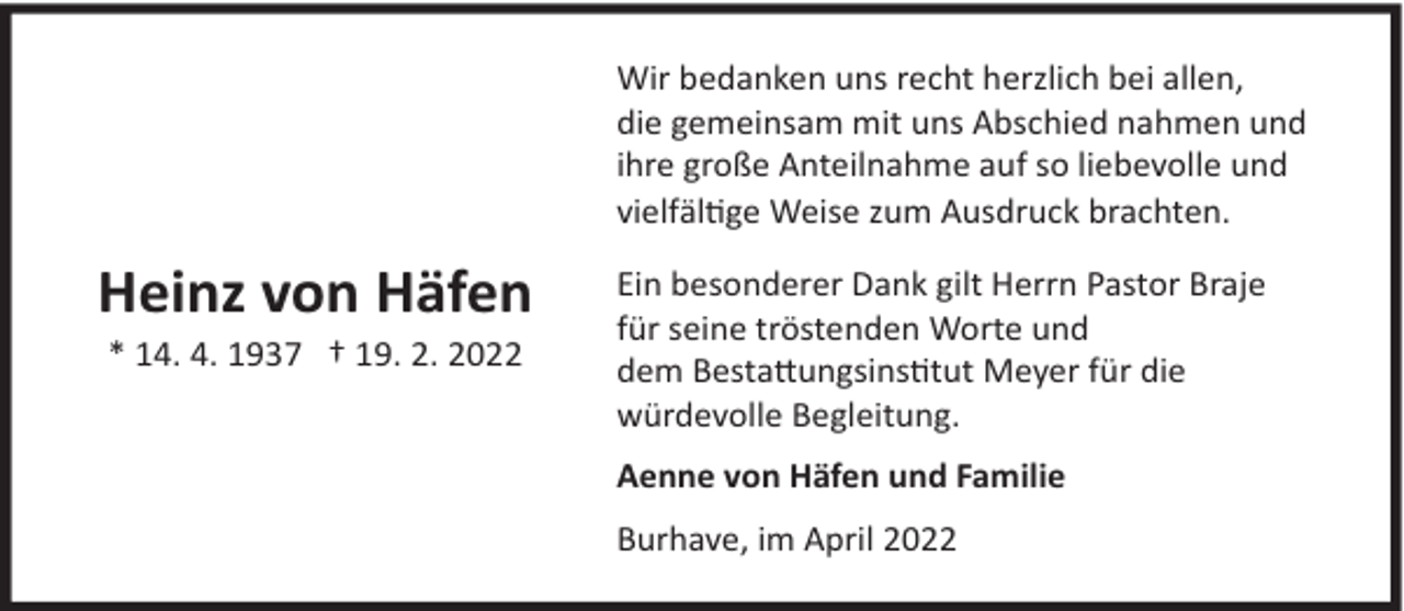 <p>Wir bedanken uns recht herzlich bei allen,<br />die gemeinsam mit uns Abschied nahmen und<br />ihre große Anteilnahme auf so liebevolle und<br />vielfältige Weise zum Ausdruck brachten.</p><p>Heinz von Häfen<br />* 14. 4. 1937 † 19. 2. 2022</p><p>Ein besonderer Dank gilt Herrn Pastor Braje<br />für seine tröstenden Worte und<br />dem Bestattungsinstitut Meyer für die<br />würdevolle Begleitung.<br />Aenne von Häfen und Familie<br />Burhave, im April 2022</p>