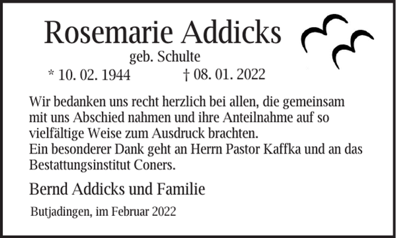 <p>Rosemarie Addicks<br />geb. Schulte<br />† 08. 01. 2022<br />* 10. 02. 1944</p><p>Wir bedanken uns recht herzlich bei allen, die gemeinsam<br />mit uns Abschied nahmen und ihre Anteilnahme auf so<br />vielfältige Weise zum Ausdruck brachten.<br />Ein besonderer Dank geht an Herrn Pastor Kaffka und an das<br />Bestattungsinstitut Coners.</p><p>Bernd Addicks und Familie<br />Butjadingen, im Februar 2022</p>