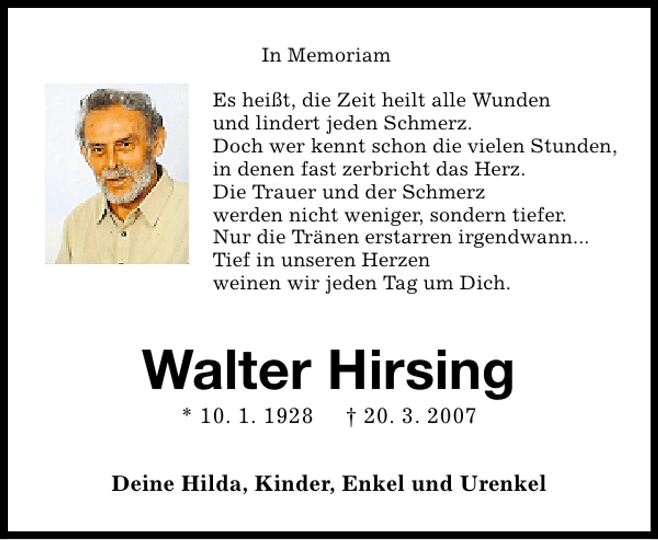 <p>In Memoriam<br />Es heißt, die Zeit heilt alle Wunden<br />und lindert jeden Schmerz.<br />Doch wer kennt schon die vielen Stunden,<br />in denen fast zerbricht das Herz.<br />Die Trauer und der Schmerz<br />werden nicht weniger, sondern tiefer.<br />Nur die Tränen erstarren irgendwann...<br />Tief in unseren Herzen<br />weinen wir jeden Tag um Dich.</p>
<p>Walter Hirsing<br />* 10. 1. 1928</p>
<p>† 20. 3. 2007</p>
<p>Deine Hilda, Kinder, Enkel und Urenkel</p>