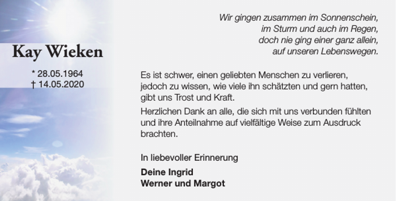 <p>Kay Wieken<br />* 28.05.1964<br />† 14.05.2020</p><p>Wir gingen zusammen im Sonnenschein,<br />im Sturm und auch im Regen,<br />doch nie ging einer ganz allein,<br />auf unseren Lebenswegen.<br />Es ist schwer, einen geliebten Menschen zu verlieren,<br />jedoch zu wissen, wie viele ihn schätzten und gern hatten,<br />gibt uns Trost und Kraft.<br />Herzlichen Dank an alle, die sich mit uns verbunden fühlten<br />und ihre Anteilnahme auf vielfältige Weise zum Ausdruck<br />brachten.<br />In liebevoller Erinnerung<br />Deine Ingrid<br />Werner und Margot</p>