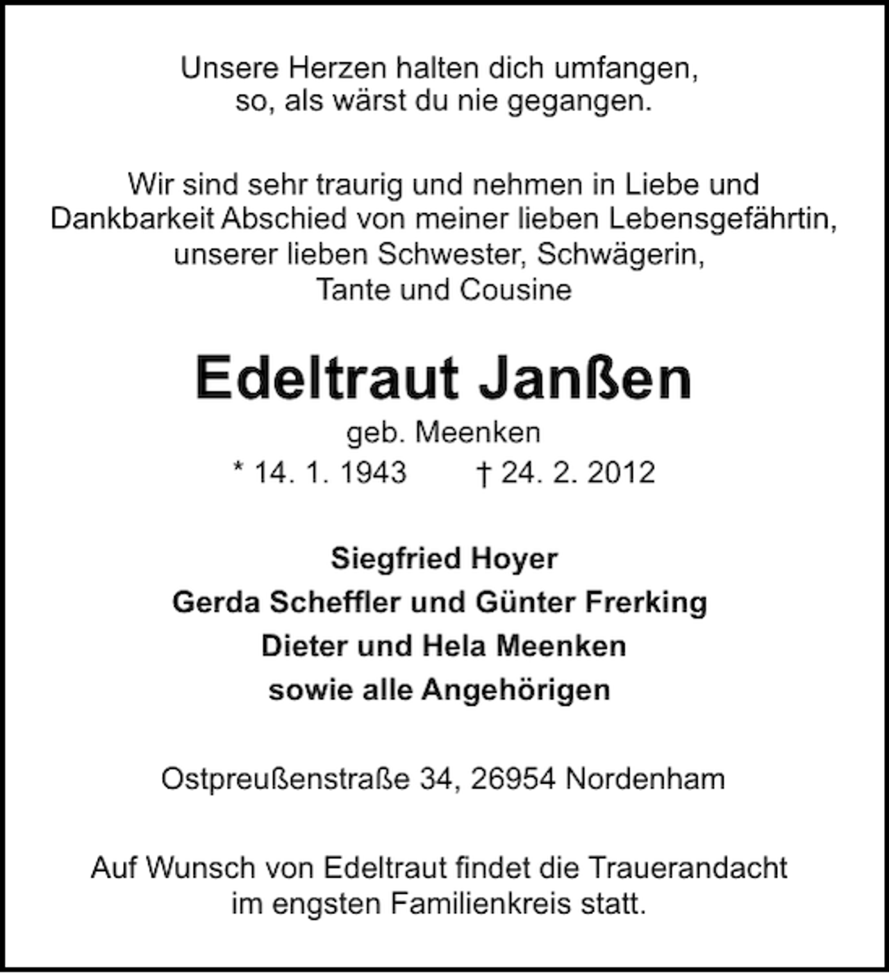 <p>Unsere Herzen halten dich umfangen,<br />so, als wärst du nie gegangen.<br />Wir sind sehr traurig und nehmen in Liebe und<br />Dankbarkeit Abschied von meiner lieben Lebensgefährtin,<br />unserer lieben Schwester, Schwägerin,<br />Tante und Cousine</p><p>Edeltraut Janßen<br />geb. Meenken<br />* 14. 1. 1943<br />† 24. 2. 2012<br />Siegfried Hoyer<br />Gerda Scheffler und Günter Frerking<br />Dieter und Hela Meenken<br />sowie alle Angehörigen<br />Ostpreußenstraße 34, 26954 Nordenham<br />Auf Wunsch von Edeltraut findet die Trauerandacht<br />im engsten Familienkreis statt.</p>