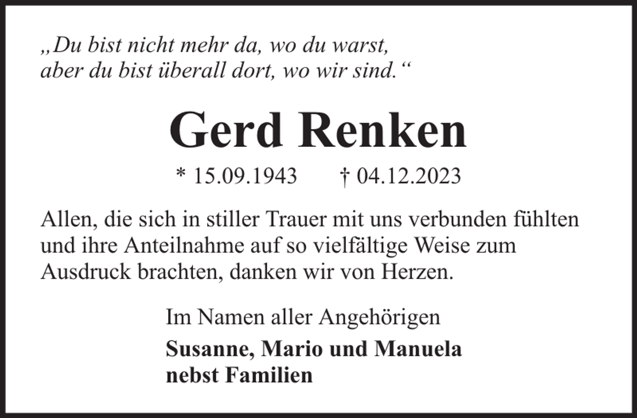 <p>„Du bist nicht mehr da, wo du warst,<br />aber du bist überall dort, wo wir sind.“</p><p>Gerd Renken<br />* 15.09.1943</p><p>† 04.12.2023</p><p>Allen, die sich in stiller Trauer mit uns verbunden fühlten<br />und ihre Anteilnahme auf so vielfältige Weise zum<br />Ausdruck brachten, danken wir von Herzen.<br />Im Namen aller Angehörigen<br />Susanne, Mario und Manuela<br />nebst Familien</p>
