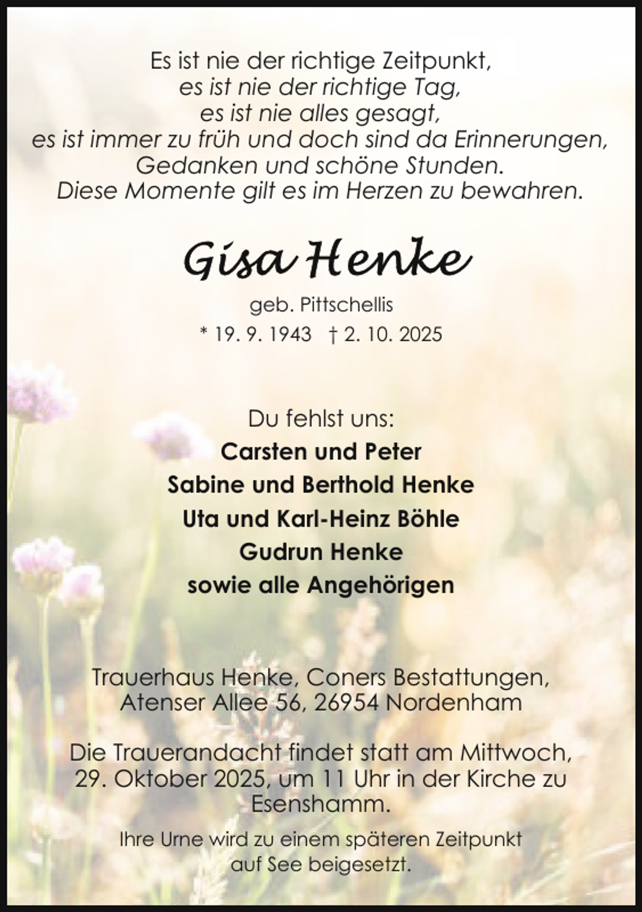 <p>Es ist nie der richtige Zeitpunkt,<br />es ist nie der richtige Tag,<br />es ist nie alles gesagt,<br />es ist immer zu früh und doch sind da Erinnerungen,<br />Gedanken und schöne Stunden.<br />Diese Momente gilt es im Herzen zu bewahren.</p>
<p>geb. Pittschellis<br />* 19. 9. 1943 † 2. 10. 2025</p>
<p>Du fehlst uns:<br />Carsten und Peter<br />Sabine und Berthold Henke<br />Uta und Karl-Heinz Böhle<br />Gudrun Henke<br />sowie alle Angehörigen</p>
<p>Trauerhaus Henke, Coners Bestattungen,<br />Atenser Allee 56, 26954 Nordenham<br />Die Trauerandacht findet statt am Mittwoch,<br />29. Oktober 2025, um 11 Uhr in der Kirche zu<br />Esenshamm.<br />Ihre Urne wird zu einem späteren Zeitpunkt<br />auf See beigesetzt.</p>