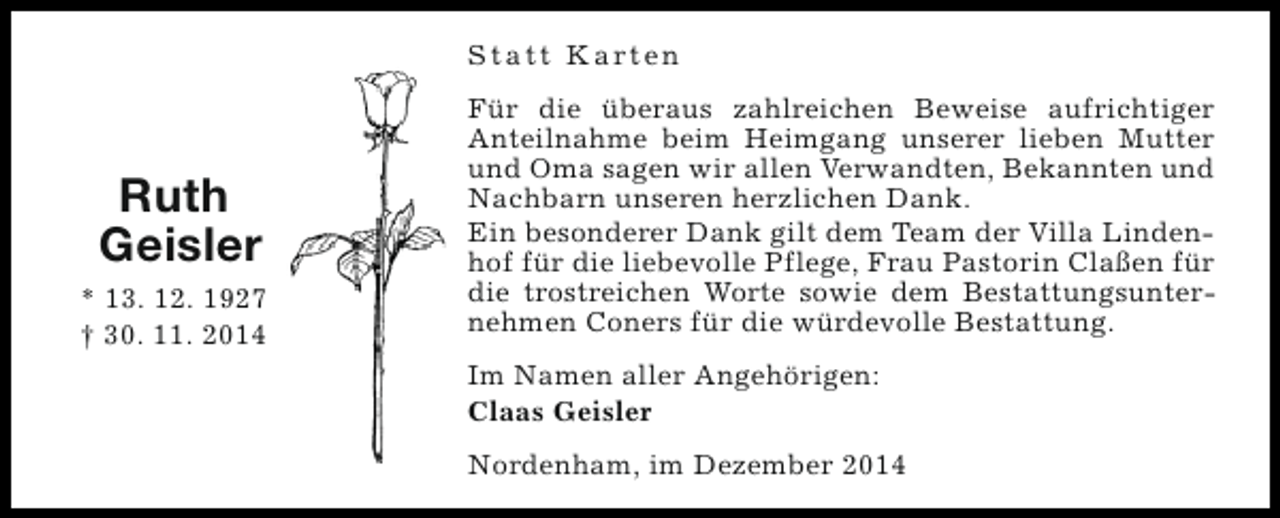 <p>S t a t t K a rt e n</p><p>Ruth<br />Geisler<br />* 13. 12. 1927<br />† 30. 11. 2014</p><p>Für die überaus zahlreichen Beweise aufrichtiger<br />Anteilnahme beim Heimgang unserer lieben Mutter<br />und Oma sagen wir allen Verwandten, Bekannten und<br />Nachbarn unseren herzlichen Dank.<br />Ein besonderer Dank gilt dem Team der Villa Lindenhof für die liebevolle Pflege, Frau Pastorin Claßen für<br />die trostreichen Worte sowie dem Bestattungsunternehmen Coners für die würdevolle Bestattung.<br />Im Namen aller Angehörigen:<br />Claas Geisler<br />Nordenham, im Dezember 2014</p>