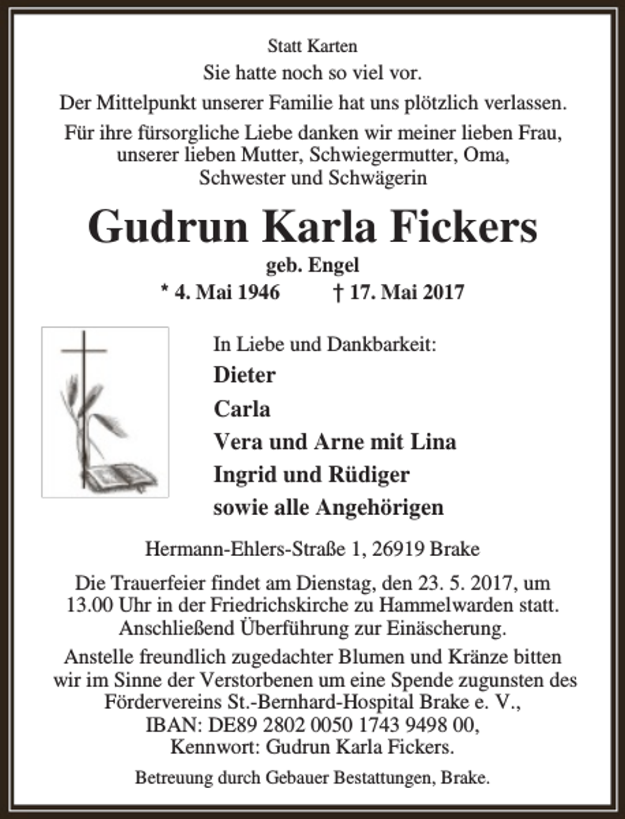 <p>Statt Karten</p>
<p>Sie hatte noch so viel vor.<br />Der Mittelpunkt unserer Familie hat uns plötzlich verlassen.<br />Für ihre fürsorgliche Liebe danken wir meiner lieben Frau,<br />unserer lieben Mutter, Schwiegermutter, Oma,<br />Schwester und Schwägerin</p>
<p>Gudrun Karla Fickers<br />geb. Engel<br />* 4. Mai 1946<br />† 17. Mai 2017<br />In Liebe und Dankbarkeit:</p>
<p>Dieter<br />Carla<br />Vera und Arne mit Lina<br />Ingrid und Rüdiger<br />sowie alle Angehörigen<br />Hermann-Ehlers-Straße 1, 26919 Brake<br />Die Trauerfeier findet am Dienstag, den 23. 5. 2017, um<br />13.00 Uhr in der Friedrichskirche zu Hammelwarden statt.<br />Anschließend Überführung zur Einäscherung.<br />Anstelle freundlich zugedachter Blumen und Kränze bitten<br />wir im Sinne der Verstorbenen um eine Spende zugunsten des<br />Fördervereins St.-Bernhard-Hospital Brake e. V.,<br />IBAN: DE89 2802 0050 1743 9498 00,<br />Kennwort: Gudrun Karla Fickers.<br />Betreuung durch Gebauer Bestattungen, Brake.</p>