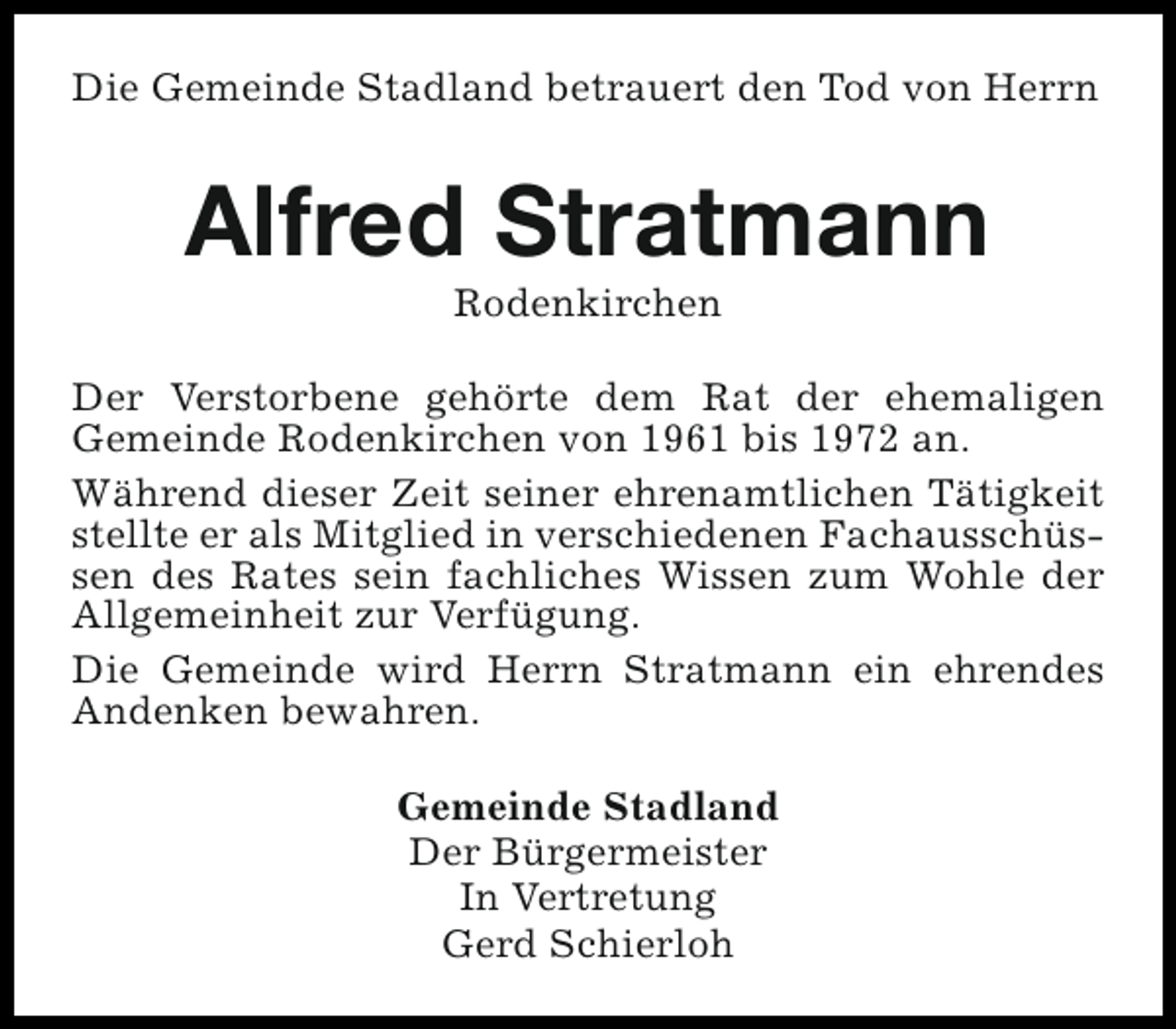 <p>Die Gemeinde Stadland betrauert den Tod von Herrn</p><p>Alfred Stratmann<br />Rodenkirchen</p><p>Der Verstorbene gehörte dem Rat der ehemaligen<br />Gemeinde Rodenkirchen von 1961 bis 1972 an.<br />Während dieser Zeit seiner ehrenamtlichen Tätigkeit<br />stellte er als Mitglied in verschiedenen Fachausschüssen des Rates sein fachliches Wissen zum Wohle der<br />Allgemeinheit zur Verfügung.<br />Die Gemeinde wird Herrn Stratmann ein ehrendes<br />Andenken bewahren.<br />Gemeinde Stadland<br />Der Bürgermeister<br />In Vertretung<br />Gerd Schierloh</p>
