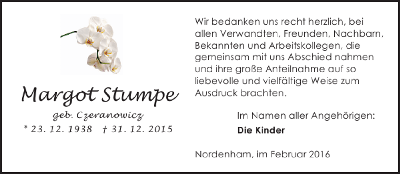 <p>Margot Stumpe<br />geb. Czeranowicz<br />* 23. 12. 1938</p><p>† 31. 12. 2015</p><p>Wir bedanken uns recht herzlich, bei<br />allen Verwandten, Freunden, Nachbarn,<br />Bekannten und Arbeitskollegen, die<br />gemeinsam mit uns Abschied nahmen<br />und ihre große Anteilnahme auf so<br />liebevolle und vielfältige Weise zum<br />Ausdruck brachten.<br />Im Namen aller Angehörigen:<br />Die Kinder<br />Nordenham, im Februar 2016</p>